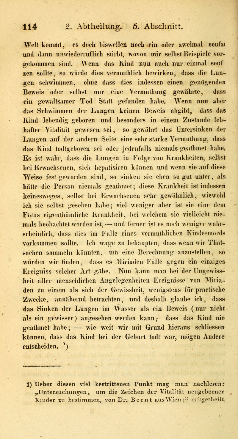 Welt kommt, es doch bisweilen noch ein oder zweimal ecufzl und dann unvviedenuflich stiibt, wovon mir selbst Beispiele vor- gekommen sind. Wenn das Kind mm auch nur einmal seuf- zen sollte, so würde dies vermuthJicli bewirken, dass die Lun- gen seliwjmmen, ohne dass dies indessen einen genügenden Beweis oder selbst nur eine Vermuthung gewährte, dass ein gewaltsamer Tod Statt gefunden habe. Wenn nun aber das Schwimmen der Lungen keinen Beweis abgibt, dass das Kind le])endig geboren und besonders in einem Zustande leb- hafter Vitalität gewesen sei, so gewährt das Untersinken der Lungen auf der andern Seite eine sehr starke Yermuthung, dass das Kind todtgeboren sei oder jedenfalls niemals geathmet liabe. Es ist wahr, dass die Lungen in FoJge von Krankheiten, selbst bei Erwachsenen, sich hepatisiren können und wenn sie auf diese Weise fest geworden sind, so sinken sie eben so gut unter, als hätte die Person niemals geathmet; diese Krankheit ist indessen kemesweges, selbst bei Erwadisonen sehr gewöhnlich, wiewohl ich sie selbst gesehen ha])e; viel weniger aber ist sie eine dem Fötus eigentJiämliche Krankheit, l)ei Vtclchem sie vielleicht nie- mals beobachtet worden ist, — und ferner ist es nodi weniger walir- ßcheinlich, dass dies im Falte eines vermuthiichen Kindesmords vorkommen sollte. Ich wage zu behaupten, dass wenn wir That- sachen sammeln könnten, um eine Berechnung anzustellen, so wurden wir finden, dass es Miriaden Fälle gegen ein einziges Ereigniss solcher Art gäbe. Nun kann man bei der Ungewiss- heit aller menschlichen Angelegenheiten Ereignisse von Miria- den zu einem als sich der Gewssheit, wenigstens für practische Zwecke, annähernd betrachten, und deshalb glaube ich, dass das Sinken der Lungen im Wasser als ein Beweis (nur nicht als ein gewisser) angeselien werden kann,- dass das Kind nie geathmet hal)e; — wie weit wir mit Grund hieraus schliessen können, dass das Kind bei der Geburt todt war, mögen Andere entscheiden. *) 1) Ueher diesen viel bestrittenen Punkt mag man nachlesen; „Untersuchungen ^ um die Zeichen der Vitalität neugeborner Kinder zu bestimmen, von Dr. Bernt aus Wien;'' milgetlieilt