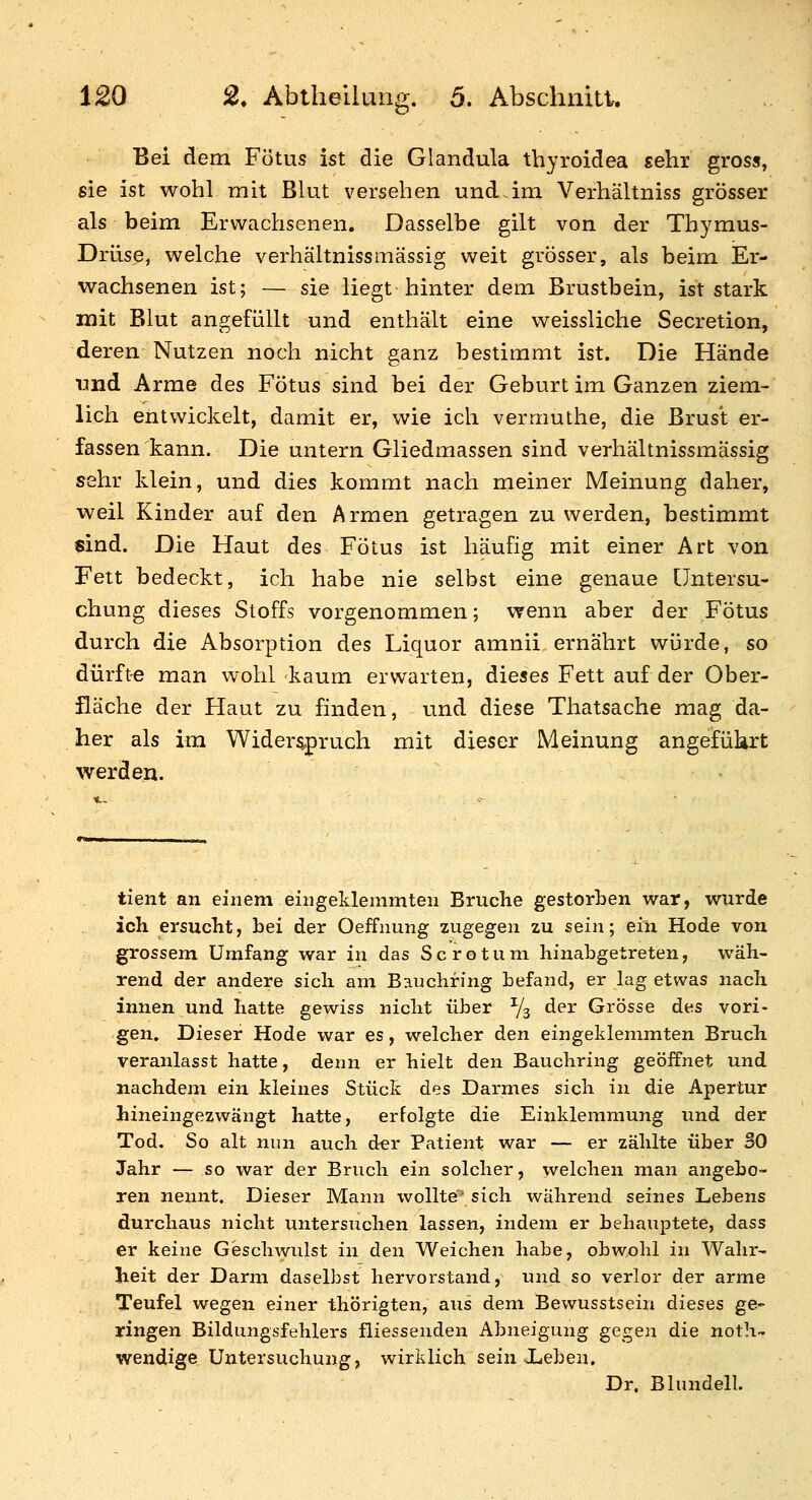 Bei dem Fötus ist die Glandula thyroidea sehr gross, sie ist wohl mit Blut versehen und.im Verhältniss grösser als beim Erwachsenen. Dasselbe gilt von der Thymus- Drüse, welche verhältnissmässig weit grösser, als beim Er- wachsenen ist; — sie liegt hinter dem Brustbein, ist stark mit Blut angefüllt und enthält eine weissliche Secretion, deren Nutzen noch nicht ganz bestimmt ist. Die Hände ijnd Arme des Fötus sind bei der Geburt im Ganzen ziem- lich entwickelt, damit er, wie ich vermuthe, die Brust er- fassen kann. Die untern Gliedmassen sind verhältnissmässig sehr klein, und dies kommt nach meiner Meinung daher, weil Kinder auf den Armen getragen zu werden, bestimmt «ind. Die Haut des Fötus ist häufig mit einer Art von Fett bedeckt, ich habe nie selbst eine genaue Untersu- chung dieses Stoffs vorgenommen; wenn aber der Fötus durch die Absorption des Liquor amnii ernährt würde, so dürfte man wohl kaum erwarten, dieses Fett auf der Ober- fläche der Haut zu finden, und diese Thatsache mag da- her als im Widerspruch mit dieser Meinung angeführt werden. tient an einem eingeklemmten Bruche gestorben war, wurde ich ersucht, bei der Oeffnung zugegen zu sein; ein Hode von grossem Umfang war in das S c r o t u m hinabgetreten, wäh- rend der andere sich am Bauchring befand, er lag etwas nach innen und hatte gewiss nicht über Vs der Grösse des vori- gen. Dieser Hode war es, welcher den eingeklemmten Bruch veranlasst hatte, denn er hielt den Bauchring geöffnet und nachdem ein kleines Stück des Darmes sich in die Apertur hineingezwängt hatte, erfolgte die Einklemmung und der Tod. So alt nun auch der Patient war — er zählte über 30 Jahr — so war der Bruch ein solcher, welchen man angebo- ren nennt. Dieser Mann wollte' sich während seines Lebens durchaus nicht untersuchen lassen, indem er behauptete, dass er keine Geschwulst in den Weichen habe, obwohl in Wahr- heit der Darm daselbst hervorstand, und so verlor der arme Teufel wegen einer thörigten, aus dem Bewusstsein dieses ge- ringen Bildungsfehlers fliessenden Abneigung gegen die noth- wendige Untersuchung, wirklich sein Xeben, Dr. Blundell.