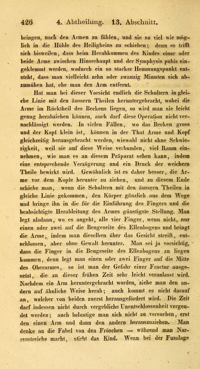 bringen, nacL den Annen zu fühlen, und sie so viel wie mög- lich in die Höhle des Heiligbeins zu schieben; denn es triffit sich bisweilen, dass beim Herabkommen des Kindes einer oder beide Arme zwischen Hinserhaupt und der Symphysis pubis ein- geklemmt werden, wodurch ein so starker Hemmungspunkt ent- steht, dass man vielleicht zehn oder zwanzig Minuten sich ab- zumüJieh hat, ehe man den Arm entfernt. Hat man bei dieser Vorsicht endlich die Schultern in glei- che Linie mit den äussern Theilen heruntergebracht, wobei die Anne im Rücktheil des Beckens liegen, so wird man sie leicht genug herabziehen können, auch darf diese Operation nicht ver- nachlässigt werden. In vielen Fällen, wo das Becken gross und der Kopf klein ist, können in der That Anne und Kopf gleichzeitig herausgebracht werden, wiewohl nicht ohne Schwie- rigkeit, weil sie auf diese Weise verbunden, viel Raum ein- nehmen, wie man es an diesem Präparat sehen kann, indem eine entsprechende Verzögerung und ein Druck der weichern Theile bewirkt wird. Gewöhnlich ist es daher besser, die Ar- me vor dem Kopfe herunter zu ziehen, und zu diesem Ende schiebe man, wenn die Schultern mit den äussern Theilen in gleiche Linie gekommen, den Körper gänzlich aus dem Wege und bringe, ihn in die für die Einfühning des Fingers und die beabsichtigte Herableitung des Armes günstigste Stellung. Man legt alsdann, wo, es angeht, alle vier Finger, wenn nicht, nur einen oder zwei auf die Beugeseite des Ellenbogens und bringt die Arme, indem man dieselben über das Gesicht streift, ent- schlössen, aber ohne Gewalt herunter. Man sei ja vorsichtig, dass die Finger in die Beugeseite des Ellenbogens zu liegen Icommen, denn legt man einen oder zwei Finger auf die Mitte des Oberarmes, so ist man der Gefahr einer Fractur ausge- setzt, die zu dieser frühen Zeit sehr leicht veranlasst wird. Nachdem ein Ann heruntergebracht worden, ziehe man den an- dern auf ähnliche Weise herab; auch kommt es nicht darauf an, welcher von beiden zuerst herausgefördert wird. Die Zeit darf indessen nicht durch vergebliche Unentschlossenheit vergeu- det werden; auch belustige man sich nicht zu versuchen, erst den einen Arm und dann den andern herauszuziehen. Man denke an die Fabel von den Fröschen — während man Nar- renstreiche macht, stirbt das Kind. Wenn bei der Fusslage