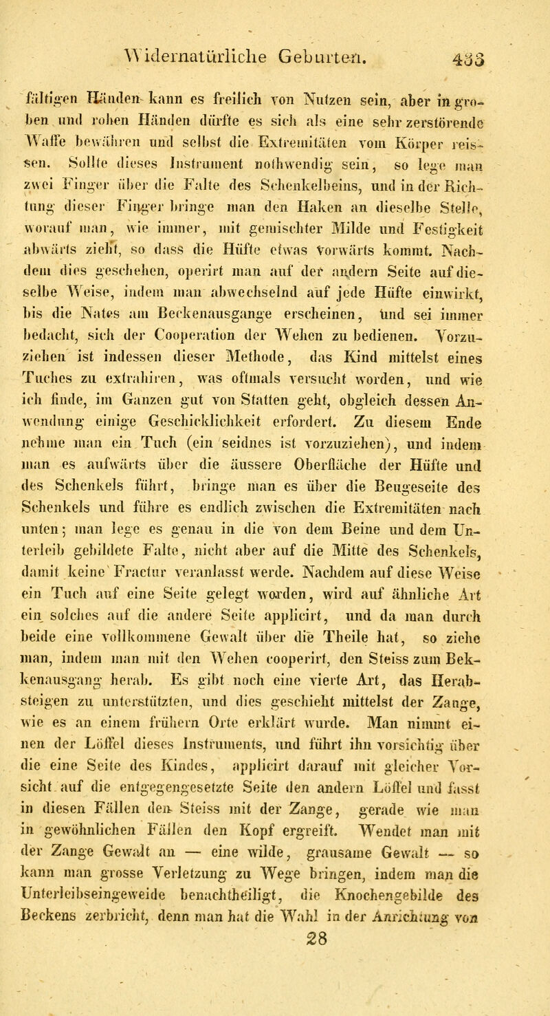 faltigen Häiuleii kann es freilich von Nutzen sein, aber in gro- ben und rollen Händen dürfte es sich als eine sehr zerstörende Waife beuähron und selbst die Extremitäten vom Körper reis^ ^en. Sollte dieses Instrument noihwendig^ sein, so lege itiaii zwei Finger über die Falte des Schenkelbeins, und in der Ricli- tung- dieser Finger bringe man den Haken an dieselbe Stelle, worauf man, wie immer, mit gemischter Milde und Festigkeit abwärts zielet, so dass die Hüfte etwas Vorwärts kommt. Nach- dem dies geschehen, operirt man auf der andern Seite auf die- selbe Weise, indem man abwechselnd auf jede Hüfte einwirkt, bis die Nates am Beckenausgange erscheinen, und sei immer bedaclit, sich der Cooperation der Wehen zu bedienen. Yorzu- ziehen ist indessen dieser Methode, das Kind mittelst eines Tuches zu extrahiren, was oftmals versucht worden, und wie ich finde, im Ganzen gut von Statten geht, obgleich dessen An- wendung' einige Geschicklichkeit erfordert. Zu diesem Ende nehme man ein Tuch (ein seidnes ist vorzuziehen), und indem man es aufwärts über die äussere Oberfläche der Hüfte und des Schenkels führt, bringe man es über die Beugeseite des Schenkels und führe es endlich zwischen die Extremitäten nach unten; man lege es genau in die von dem Beine und dem Un- terleib gebildete Falte, nicht aber auf die Mitte des Schenkels, damit keine'Fractiir veranlasst werde. Nachdem auf diese Weise ein Tuch auf eine Seite gelegt w^orden, wird auf ähnliche Art ein solciies auf die andere Seite applicirt, und da man durch beide eine vollkommene Gewalt über die Theile hat, so ziehe man, indem man mit den Wehen cooperirt, den Steiss zum Bek- kenausgang' herab. Es gibt noch eine vierte Art, das Herab- steigen zu unterstützten, und dies geschieht mittelst der Zange, wie es an einem frühern Orte erklärt wurde. Man nimmt ei- nen der Löffel dieses Instruments, und führt ihn vorsichtig über die eine Seite des Kindes, applicirt darauf mit gleicher Vor- sicht auf die entgegengesetzte Seite ikn andern Löffel und fasst in diesen Fällen dei). Steiss mit der Zange, gerade wie man in gewöhnlichen Fäilen den Kopf ergreift. Wendet man mit der Zange Gewalt an —■ eine wilde, grausame Gewalt -^ so kann man grosse Veiletzung zu Wege bringen, indem man die Unterleibseingeweide benachtheiligt, i]ie Knochengebilde des Beckens zerbricjit, denn man hat die Wahl in der Annchiung von 28