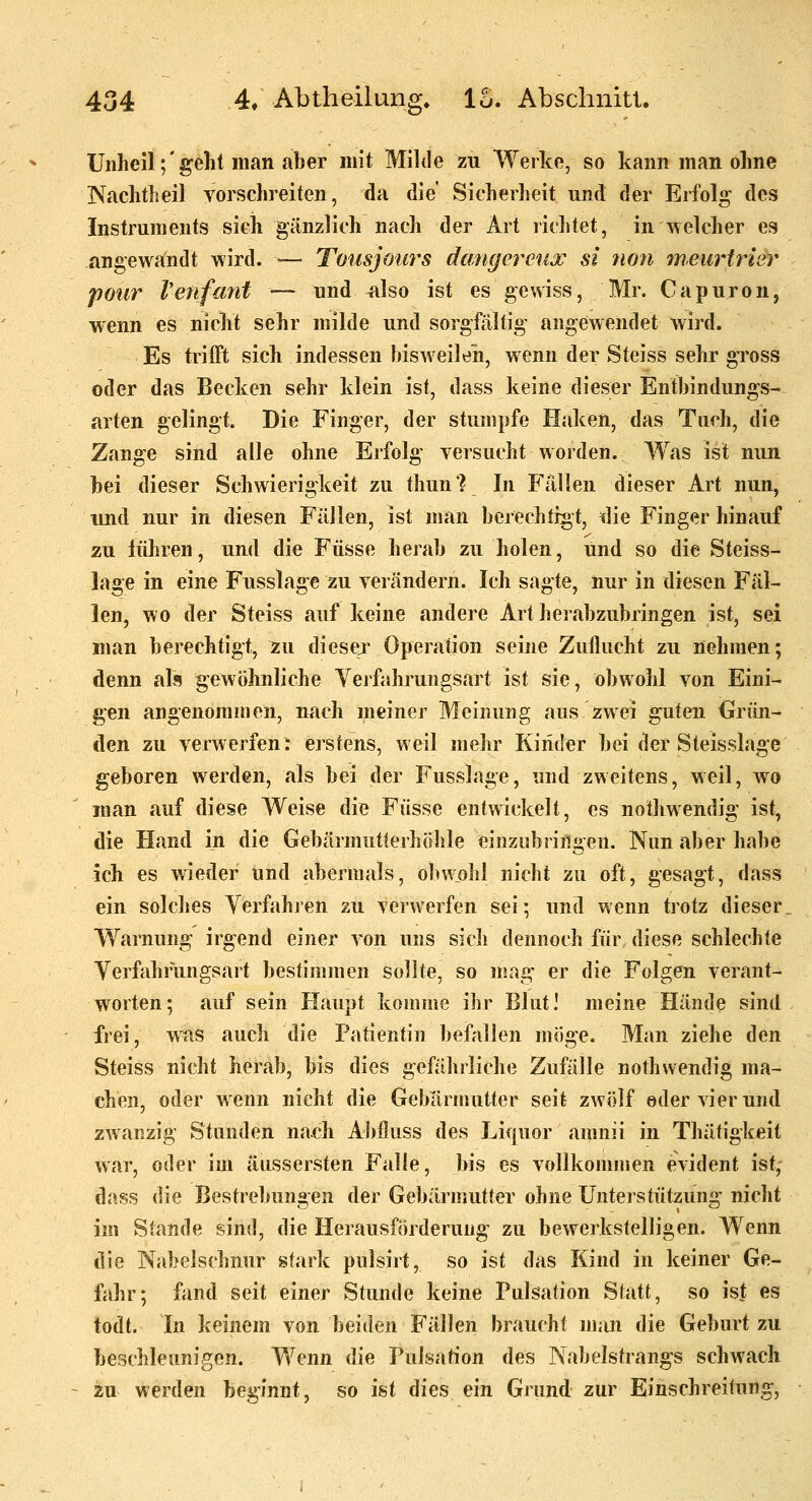 Unheil;'gellt man aber mit Milde zu Werke, so kann man ohne Nachtheil vorschreiten, da die' Sicherheit und der Erfolg des Instruments sich gänzlich nach der Art richtet, in welcher es angewandt wird. ■— Toiisjours dangercux si non meurtrisr poiir Venfant — und ^Iso ist es gewiss, Mr. Capuron, wenn es nicht sehr milde und sorgfältig angewendet wird. Es trifft sich indessen bisweilen, wenn der Steiss sehr gross oder das Becken sehr klein ist, dass keine dieser Entbindungs- arten gelingt. Die Finger, der stumpfe Haken, das Tuch, die Zange sind alle ohne Erfolg versucht worden. Was ist nun bei dieser Schwierigkeit zu thun? In Fällen dieser Art nun, und nur in diesen Fällen, ist man berechtigt, tue Finger hinauf zu führen, und die Füsse herab zu holen, und so die Steiss- lage in eine Fusslage zu verändern. Ich sagte, nur in diesen Fäl- len, wo der Steiss auf keine andere Art herabzubringen ist, sei man berechtigt, zu diesej- Operation seine Zuflucht zu nehmen; denn alfl gewöhnliche Yerfahrungsart ist sie, obwohl von Eini- gen angenommen, nach meiner Meinung aus zwei guten Grün- den zu verwerfen: erstens, weil mehr Kinder bei der Steisslage geboren werden, als bei der Fusslage, und zweitens, weil, wo man auf diese Weise die Füsse entwickelt, es nothwendig ist, die Hand in die Gebärmutleihöhle einziibriiigen. Nun aber habe ich es wieder und abermals, obwohl nicht zu oft, gesagt, dass ein solches Verfahren zu verwerfen sei; und wenn trotz dieser Warnung irgend einer von uns sicli dennoch für diese schlechte Yerfahrungsart bestimmen sollte, so mag' er die Folgen verant- worten; auf sein Haupt komme ihr Blut! meine Hände sind frei, was auch die Patientin befallen möge. Man ziehe den Steiss nicht herab, bis dies gefährliche Zufälle nothwendig ma- chen, oder wenn nicht die Gebärmutter seit zwölf oder vi er und zwanzig Stunden nach Abiluss des Liquor amnii in Thätigkeit war, oder im äussersten Falle, bis es vollkommen evident ist, dass die Bestrebungen der Gebärmutier ohne Unterstützung nicht im Stande sind, die Herausförderung zu bewerkstelligen. Wenn die Nabelschnur stark pulsirt, so ist das Kind in keiner Ge- fahr; fand seit einer Stunde keine Pulsation Süitt, so ist es todt. In keinem von beiden Fällen braucht man die Geburt zu beschleunigen. Wenn die Pulsation des Nabelstrangs schwach zu werden beginnt, so ist dies ein Grund zur Einschreitung,