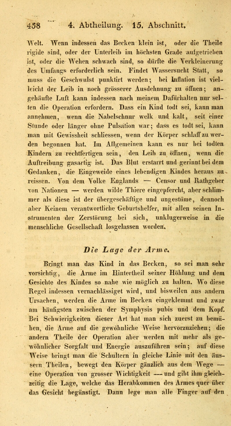 Welt. Wenn indessen das Becken Mein ist, oder die Theile rigide sind, oder der Unterleib im hoclisten Grade aufgetrieben ist, odei' die Wehen scliwacli sind, so dürfte die Yerldeinerung' des Unifangs erforderlich sein. Findet Wassersucht Statt, so niuss die Geschwulst punktirt werden; bei Inflation ist viel- leicht der Leib in noch grösserer Ausdehnung zu öffnen; an- gehäufte Luft kann indessen nach meinem Dafürhalten nur sel- ten die Operation erfordern. Dass ein Kind todt sei, kann man annehmen, wenn die Nabelschnur welk und kalt, seit einer Stunde oder länger ohne Pulsation war; dass es todt sei, kann man mit Gewissheit schliessen, wenn der Körper schhiff zu wer- den begonnen hat. Im Allgemeinen kann es nur bei todten Kindern zu rechtfertigen sein, den Leib zu öffnen, wenn die Auftreibung gasartige ist. Das Blut erstarrt und gerinnt bei dem Gedanken, die Eingeweide eines lebendigen Kindes heraus zu reissen. Von dem Yolke Englands — Censor und Rathgeber Yon Nationen — werden wilde Thiere eingepfercht, aber sehlim- iner als diese ist der übergescbäftige und ungestüme, dennoch aber Keinem verantwortliche Geburtshelfer, mit allen seinen In- strumenten der Zerstörung bei sich, unklugerweise in die menschliche Gesellschaft losgelassen worden. Die hage der Arme. Bangt man das Kind in das Becken, so sei man sehr vorsichtig, die Arme im Hintertheil seiner Höhlung und dem Gesichte des Kindes so nahe wie möglich zu halten. Wo diese Regel indessen vernachlässiget wird, und bisweilen aus andern Ursachen, werden die Arme im Becken eingeklemmt und zwar am häufigsten zwischen der Symphysis pubis und dem Kopf. Bei Schwieriökeiten dieser Art hat man sich zuerst zu bemü- hen, die Arme auf die gewöhnliche Weise hervorzuziehen; die andern Theile der Operation aber werden mit mehr als ge- wöhnlicher Sorgfalt und Emergie auszuführen sein; auf diese Weise bringt man die Schultern in gleiche Linie mit den äus- sern Theilen, bewegt den Köjper gänzlich aus dem Wege — eine Operation von grosser Wichtigkeit —und gibt ihm gleich- seitig die Lage, welche das Herabkommen des Armes quer über das Gesicht begünstigt. Dann hge man alle Finger auf den