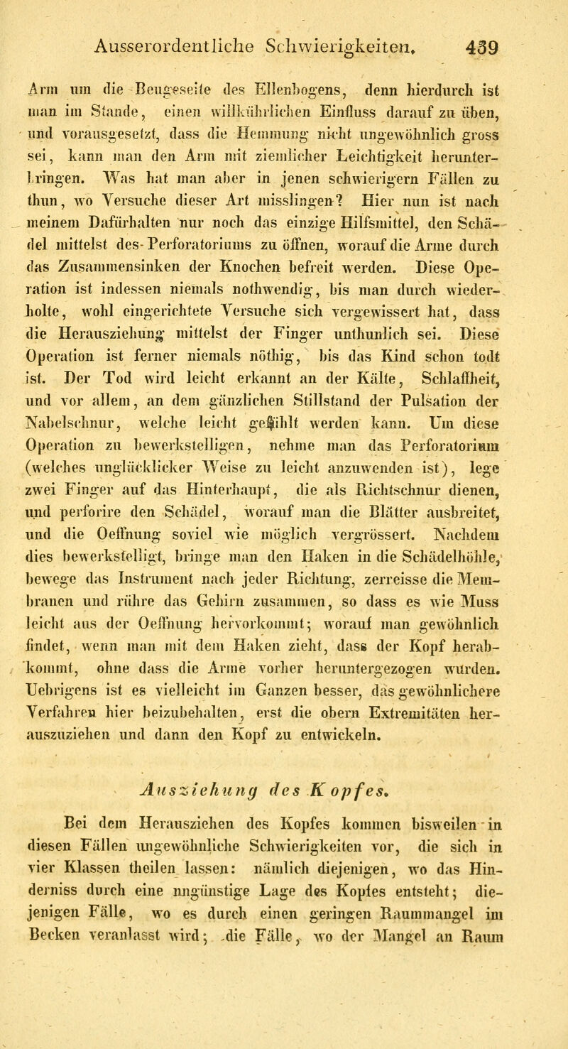 Ann um die Beugeseite des Ellenhogens, denn hierdurch ist man im Stande, einen willkührlidien Einfluss darauf zu üben, und vorausgesetzt, dass die Hemmung- nicht ungewöhnlich gross sei, kann man den Arm mit ziemlicher Leichtigkeit herunter- Lringen. Was hat man aber in jenen schwierigem Fällen zu thun, wo Versuche dieser Art misslingen'? Hier nun ist nach meinem Dafürhalten nur noch das einzige Hilfsmittel, den Schä- del mittelst des-PerfOratoriums zu öffnen, worauf die Arme durch das Zusammensinken der Knochen befreit werden. Diese Ope- ration ist indessen niemals nothwendig, bis man durch wieder- holte, wohl eingerichtete Yersuche sich vergewissert hat, dass die Herausziehuno' mittelst der Finger unthunlich sei. Diese Operation ist ferner niemals nöthig, bis das Kind schon todt ist. Der Tod wird leicht erkannt an der Kälte, Schlaffheit, und vor allem, an dem gänzlichen Stillstand der Pulsation der Nabelschnur, welche leicht gefihlt werden kann. Um diese Operation zu bewerkstelligen, nekme man das Perfuratoriara (welches unglücklicker Weise zu leicht anzuwenden ist), lege zwei Finger auf das Hinterhaupt, die als Ptichtschnur dienen, und peiforire den Schädel, worauf man die Blätter ausbreitet, und die Oeöhung soviel wie möglich vergrössert. Nachdem dies bewerkstelligt, bringe man den Haken in die Schädelhöhle, bewege das Instrument nach jeder Richtung, zerreisse die Mem- branen und rühre das Gehirn zusammen, so dass es wie Muss leicht aus der Oeffhung hervorkommt; worauf man gewöhnlich findet, wenn man mit dem Haken zieht, dass der Kopf herab- kommt, ohne dass die Arme vorher heruntergezogen wurden. Uebrigens ist es vielleicht im Ganzen besser, das gew^öhnlichere Yerfahren hier beizubehalten, erst die obern Extremitäten her- auszuziehen und dann den Kopf zu entwickeln. Ausziehung des Kopfes. Bei dem Herausziehen des Kopfes kommen bisweilen in diesen Fällen ungewöhnliche Schw^erigkeiten vor, die sich in vier Klassen theilen lassen; nämlich diejenigen, wo das Hin- dejniss durch eine ungünstige Lage des Kopfes entsteht; die- jenigen Fälle, wo es durch einen geringen Raummangel im Becken veranlasst wird; .die Fälle, wo der Mangel an Raimi