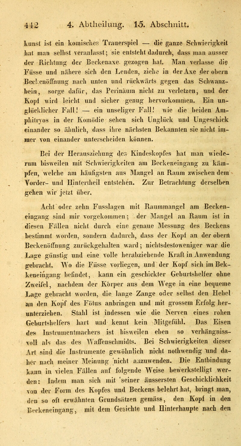 köiist ist ein koiiiisclies Trauerspiel — die ganze Schwierigkeit jiat man selbst veranlasst; sie entstellt dadurch, dass man ausser der Richtung der Beckenaxe- gezogen hat. Man verlasse di^ Fiisse und nähere sich den Lenden, ziehe in derAxe der obern Beclcenöifnung nach unten und rückwärts gegen das Sc]iwanz- bein, sorge dafür, das Perinäuni nicht zu verletzen, und der Kopf wird ieiclit und sicher genug hervorkommen. Ein un- glücklicher Fall! — ein unseliger Fall! wie die beiden Am- pliilrjos in der Komödie sehen sich Unglück und Ungeschick einander so älmlich, dass ihre nächsten Bekannten sie nicht im- mer von einander unterscheiden können. Bei der Herausziehung' 4e3 Kindeskopfes hat man wiede- rum bisweilen mit Schwierigkeiten am Beckeneingang zu käm- pfen^ welche am häufigsten aus Mangel an Raum zwischen deui Yorder- und Hinteriheil entstehen. Zur Betrachtung derselben gehen wir jetzt über. Acht oder zehn Fusslagen mit Raummangel am Becken- cingang sind mir vorgekommen; . der Mangel an Raum ist in diesen Fällen nicht durch eine genaue Messung des Beckens bestimmt worden, sondern dadurch, dass der Kopf an der oberA Beckenöirnung zurückgehalten ward; nichlsdestoweniger war die Lage günstig und eine volle herabziehende Kraft in Anwendung ^ebracht^ Wo die Füsse vorliegen, und der Kopf sich im Bek- keneingaiig befindet, kann ein geschickter Geburtsheller ohne Zweifel, nachdem der Körper aus dem Wege in eine bequeme Lage gebracht worden, die lange Zange oder selbst den Hebel an dep Kopf des Fötus anbringen und mit grossem Erfolg her- unterziehen. Stahl ist indessen wie die Nerven eines rohen Geburtshelfers hart und kennt kein Mitgefühl, Das Eisen des histruuientmachers ist bisweilen eben so verhängniss- voll als das des Wafienschmidts. Bei Schwierigkeiten dieser Art sind die Instrumente gewöhnlich nicht nothwendig Und da- ber nach meiner Meinung 'nicht aiizuwenden. Die Entbindung \mn in vielen Fällen auf folgende Weise bewerkstelligt wer- den: Indem man sich mit 'seiner äussersten Geschicklichkeit von der Form des Kopfes und Beckens belehrt hat, bringt man, den so oft erwähnten Grundsätzen gemäss, den Kopf in den Bfjckeneingang, mit dem Gesichte und Hinterhaupte nach den