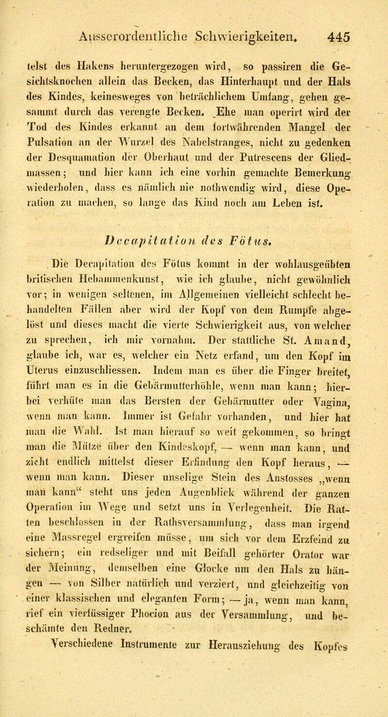 telst des Hakens herimternezogen wird, so passiren die Ge- sicli(sknoclien allein das Becken, das Hinterhaupt und der Hals des Kindes, keinesweges von beträchliehem Umfang', gehen ge- sauiint durch das verengte Becken. Ehe man operirt wird der Tod des Kindes erkannt an dem fortwährenden Mangel der Pulsation an der Wurzel des Nabelstranges, nicht zu gedenken der Desquanjation der Oberhaut und der Putrescens der Glied- massen ; und liier kann ich eine vorhin gemachte Bemerkung- wiederholen, dass es nämlich nie nothwendi^ wird, diese Ope- ration zu machen, so lange das Kind noch am Leben ist. TJecapitat'toii des Fötus, Die Decapitation des Fötus kommt in der w^ohlausgeübten britischen Hebajiimenkunst, Avie ich glaube, nicht gewöhnlich vor; in wenigen seltenen, im Allgemeinen vielleicht schlecht be- handelten Fällen aber wird der Kopf von dem Rumpfe abge- löst und dieses macht die vierte Schwierigkeit aus, von welcher zu sprechen, ich mir vornahm. Der stattliche St. Am and, glaube ich, war es, welcher ein Netz erfand, um den Kopf im Uterus einzuschliessen. Indem man es über die Finger breitet führt man es in die Gebärmutterhöhle, wenn man kann; hier- bei vej'hüte man das Bersten der Gebärmutter oder Yagina wenn man kann. Immer ist Gefahr vorhanden, und hier hat man die Waiil. Ist man hierauf so weit gekommen, so bi'ingt num die Mütze über den Kindeskopf, — wenn man kann, und zieht endlich mittelst dieser Erfindung iX^Yi Kopf heraus, — wenn njan kann. Dieser unselige Stein des Anstosses „wenn man kann steht uns jeden Augenblick während der ganzen Operation im Wege und setzt uns in Verlegenheit. Die Rat- ten beschlossen in der Rathsversammlung-, dass man irgend eine Massregel ergreifen müsse, um sich vor dem Erzfeind zu sichern; ein redseliger und mit Beifall gehörter Orator war der Meinung, demselben eine Glocke um den Hals zu hän- gen — von Silber natürlich und verziert, und gleichzeitig von einer klassischen und eleganten Form; —ja, wenn man kann rief ein vierfüssiger Phocion aus der Yersammlung, und be- schämte den Redner. Verschiedene Instrumente zur Herausziehung' des Kopfes