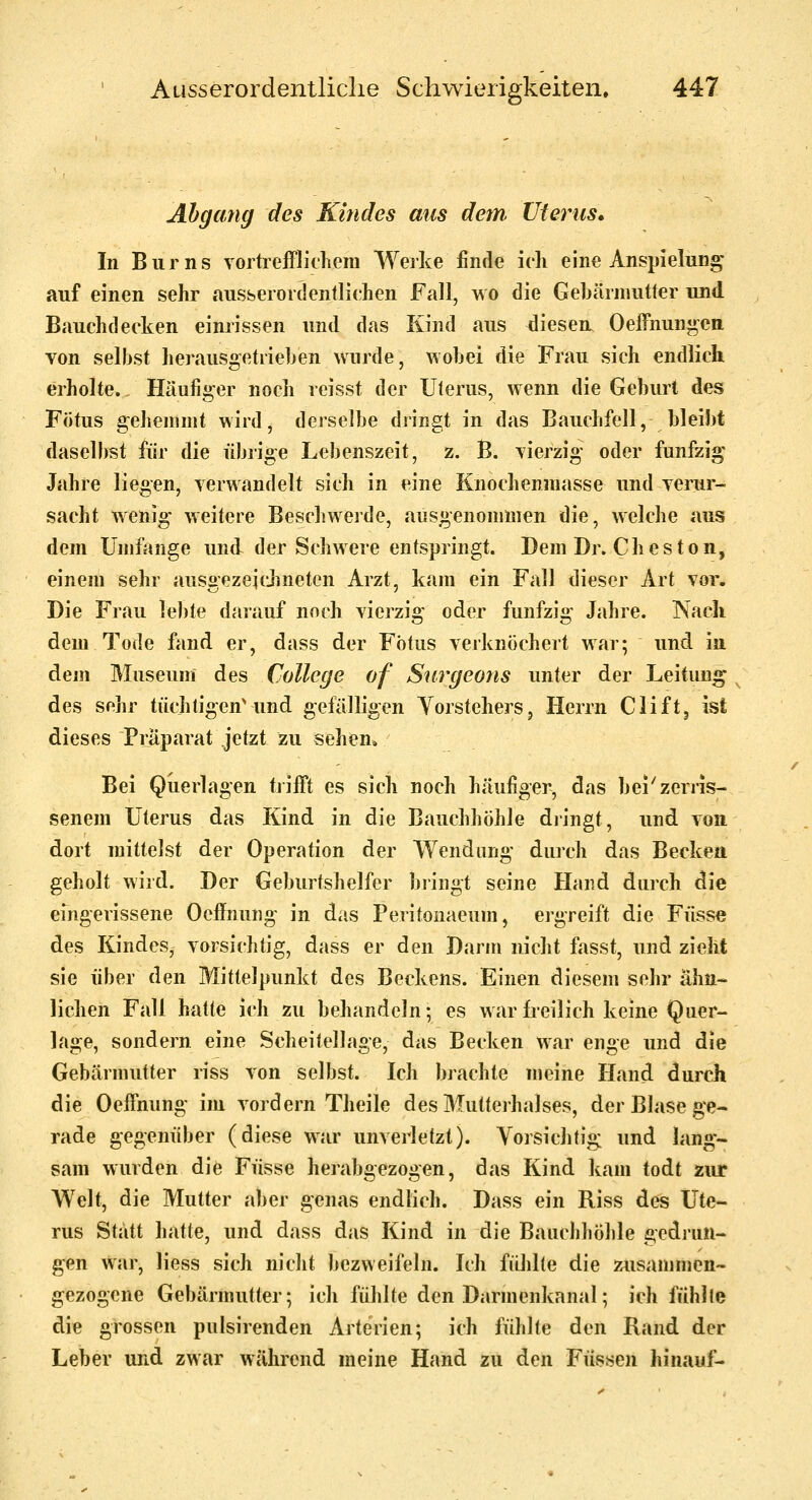 Abgang des Kindes aus detn Uterus* In Bums vortrefflichem Werke finde ich eine Anspielung auf einen sehr ausserordentlichen Fall, wo die Gebärmutter und Bauchdecken einrissen und das Kind aus diesen. Oeffnun^^cn Ton selbst herausgetrieben wurde, wobei die Frau sich endlich erholte. Häufiger noch reisst der Uterus, wenn die Geburt des Fötus gehemmt wird, derselbe dringt in das Bauchfell, bleibt daselbst für die übrige Lebenszeit, z. B. vierzig oder fünfzig o Jahre liegen, verwandelt sich in eine Knochenmasse und verur- sacht wenig weitere Beschwerde, ausgenommen die, welche aus dem Umfange und der Schwere entspringt. Dem Dr. Cheston, einem sehr ausgezeidineten Arzt, kam ein Fall dieser Art vor. Die Frau ]e])te darauf noch vierzig oder fünfzig Jahre. INach dem Tode fand er, dass der Fötus verknöchert war; und ia dem Museum des College of Surgeons unter der Leitung des sehr tüchtigen'und gefälligen Vorstehers j Herrn Clift, ist dieses Präparat jetzt zu sehen. Bei Querlagen tiifft es sich noch häufiger, das bei'zerns- senem Uterus das Kind in die Bauchhöhle diingt, und von. dort mittelst der Operation der Wendung durch das Becken geholt wird. Der Geburtshelfer bringt seine Hand durch die eingerissene Oeffnung in das Peritonaeum, ergreift die Füsse des Kindes, vorsichtig, dass er den Darm nicht fasst, und zieht sie über den Mittelpunkt des Beckens. Einen diesem sehr ähn- lichen Fall hatte ich zu behandeln; es war freilich keine Quer- lage, sondern eine Scheitellage, das Becken war enge und die Gebärmutter riss von selbst. Ich brachte meine Hand durch die Oeffnung im vordem Theile des Mutterhalses, der Blase ge- rade gegenüber (diese war unverletzt). Vorsichtig und lang- sam wurden die Füsse herabgezogen, das Kind kam todt zur Welt, die Mutter aber genas endlich. Dass ein Riss des Ute- rus Statt hatte, und dass das Kind in die Bauchhöhle gedrun- gen war, liess sich nicht bezweifeln. Ich fülilte die zusammen- gezogene Gebärmutter; ich fühlte den Darmenkanal; ich fühlle die grossen pulsirenden Arterien; ich fühlte den Rand der Leber und zwar während meine Hand zu den Füssen hinauf-