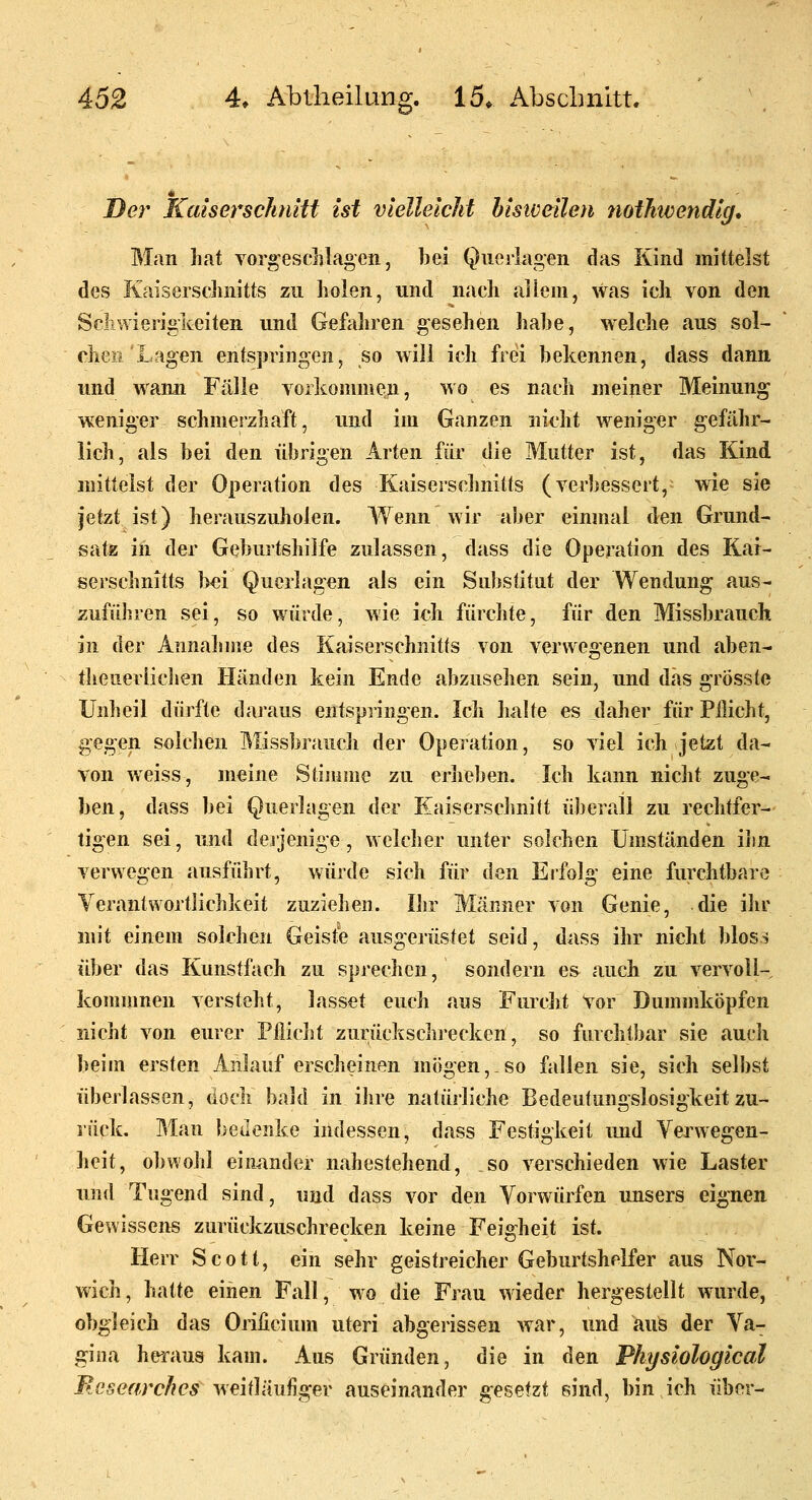 Der Kaiserschnitt ist vielleicht bisiveileti nothwendig* Man hat voro'esclilagen, bei Querlagen das Kind mittelst des Kaiserschnitts zu holen, und nach allem, was ich von den Scliwieriglvciten und Gefahren gesehen habe, welche aus sol- chen Lagen entspringen, so will ich frei bekennen, dass dann und wann Fälle vorkommen, wo es nach meiner Meinung' weniger schmerzhaft, und im Ganzen nicht weniger gefähr- lich, als bei den übrigen Arten für die Mutter ist, das Kind mittelst der Operation des Kaiserschnitts (verbessert, wie sie jetzt ist) herauszuholen. Wenn wir aber einmal den Grund- satz iii der Geburtshilfe zulassen, dass die Operation des Kar- serschnitts bei Querlagen als ein Substitut der Wendung aus- zuführen sei, so würde, wie ich fürchte, für den Missbrauch in der Annahme des Kaiserschnitts von verwegenen und aben- theuerliclien Händen kein Ende abzusehen sein, und das grösste Unheil dürfte daraus entspringen. Ich halte es daher für Pflicht, gegen solchen Missbrauch der Operation, so viel ich jetzt da- von weiss, meine Stimme zu erlieben. Ich kann nicht zuge- ben, dass bei Querlagen der Eaisersclmift überall zu rechtfer- tigen sei, und dejjenige, welcher unter solchen Umständen ihn verwegen ausführt, würde sich für den Ei'folg eine furchtbare Verantwortlichkeit zuziehen. Ihr Männer von Genie, die ihr mit einem solchen Geiste ausgerüstet seid, dass ihr nicht bloss über das Kunstfach zu sprechen, sondern es auch zu vervoll- kommnen versteht, lasset euch aus Furcht Vor Dummköpfen nicht von eurer Pilicht zurückschrecken, so furchtbar sie auch beim ersten Anlauf erscheinen mögen, so fallen sie, sich selbst überlassen, (ioch bald in ihre natürliche Bedeutungslosigkeit zu- rück. Man bedenke indessen, dass Festigkeit imd Verwegen- heit, obvvohl einander nahestehend, so verschieden wie Laster und Tugend sind, und dass vor den Vorwürfen unsers eignen Gewissens zurückzuschrecken keine Feierheit ist. Herr Scott, ein sehr geistreicher Geburtshelfer aus Nor- wich, hatte einen Fall, wo die Frau wieder hergestellt wurde, obgleich das Oriücium uteri abgerissen war, und aus der Va- gina heraus kam. Aus Gründen, die in den Physiological Mesearchcs weitläufiger auseinander gesetzt sind, bin ich über-