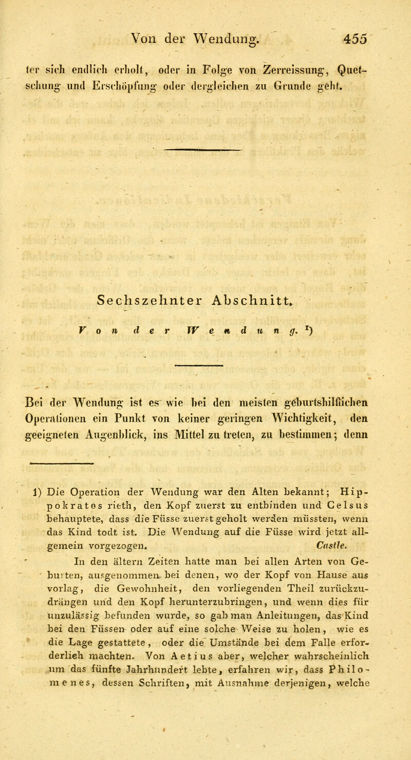 ö* (er sich endlich erholt, oder in Folge von Zerreissung-, Quet- schung- und Erschöpfung- oder dergleichen zu Grunde geht. Sechszehnter Abschnitt» Von der W e n, d u n ff, ^} Bei der Wendung ist es wie bei den meisten geburtshilllichen OpenUionen ein Punkt von keiner geringen Wichtigkeit, den geeigneten Augenblick, ins Mittel zu treten, zu bestimmen; denn 1) Die Operation der Wendung war den Alten bekannt; Hip- pokrates rieth, den Kopf zuerst zu entbinden und Gelsus behauptete, dass die Füsse zuerst geholt werden müssten, wenn das Kind todt ist. Die Wendung auf die Füsse wird jetzt all- gemein vorgezogen. Castle. In den altern Zeiten hatte man bei allen Arten von Ge- ' burten, ausgenommen bei denen, wo der Kopf von Hause aus vorlag, die Gewohnheit, den vorliegenden Theil zurückzu- drängen und den Kopf herunterzubringen, und wenn dies für unzulässig befunden wurde, so gab man Anleitungen, das Kind bei den Füssei> oder auf eine solche Weise zu holen, wie es die Lage gestattete , oder die Umstände bei dem Falle erfor- derlieh machten. Von Aetius aber, welcher wahrscheinlich um das fünfte Jahrhundert lebte, erfahren wir, dass Philo- menes, dessen Schriften, mit Ausnahme derjenigen, welche