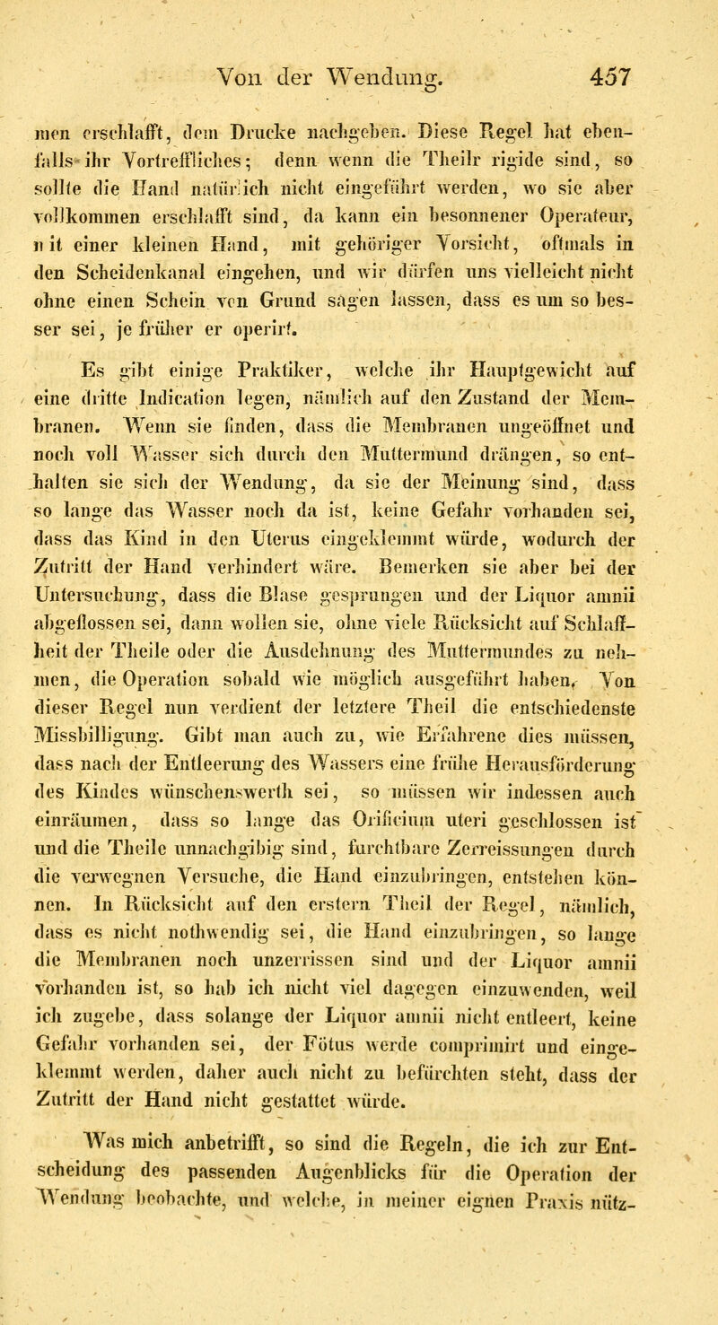 jucn crst'hlafFt, (lein Drucke nachgeben. Diese Regel hat ebeii- falls'ihr YortrefFliches; denn wenn die Theilr rigide sind, so sollte die Eaml natürlich nicht eingeführt werden, wo sie aber vollkommen erschlafft sind, da kann ein besonnener Operateur, n it einer kleinen ILind, mit gehöriger Vorsicht, oftmals in den Scheidenkanal eingehen, und wir dürfen uns yielleicht nicht ohne einen Schein von Grund sagen lassen, dass es um so bes- ser sei, je friüier er operirf. Es gibt einige Praktiker, welche ihr Haupfgewicht auf eine dritte Indication legen, nämlich auf den Zustand der Mem- branen. Wenn sie finden, dass die Membranen ungeöffnet und noch voll V\'asser sich durch den Muttermund drängen, so ent- halten sie sich der Wendung, da sie der Meinung sind, dass so lange das Wasser noch da ist, keine Gefahr vorhanden sei, dass das Kind in den Uterus eingeklemmt wüi'de, wodurch der Zutritt der Hand verhindert wäre. Bemerken sie aber bei der Untersuchung, dass die Blase gesprungen und der Liquor amnii abgeßossen sei, dann wollen sie, ohne viele Rücksicht auf Schlaff- heit der Theile oder die Ausdehnung des Muttermundes za neJi- men, die Operation sobald wie möglich ausgeführt habeUf Ton dieser Regel nun verdient der letztere Theil die entschiedenste Missbilligung. Gibt man auch zu, wie Eiiahrene dies müssen, dass nach der Entleerun«: des Wassers eine frühe Herausförderuna* des Kindes wünschenswertli sei, so müssen wir indessen auch einräumen, dass so lange das Orilicium uteri geschlossen ist und die Theile unnachgibig sind, furchtbare Zerreissungen durch die vei'wegnen Yersuche, die Hand einzubringen, entstehen kön- nen. In Rücksicht auf den erstem Tiieil der Regel, nämlich, dass es nicht nothwendig sei, die Hand einzubringen, so lan^^e die Membranen noch unzerrissen sind und der Liquor amnii vorhanden ist, so hab ich nicht viel dagegen einzuwenden, weil ich zugebe, dass solange der Liquor amnii nicht entleert, keine Gefahr vorhanden sei, der Fötus werde comprimirt und eino-e- klemmt werden, daher auch nicht zu befürchten steht, dass der Zutritt der Hand nicht gestattet würde. Was mich anbetrifft, so sind die Regeln, die ich zur Ent- scheidung des passenden Augenblicks für die Operation der Wendung beobachte, und welche, in meiner eignen Praxis nütz-