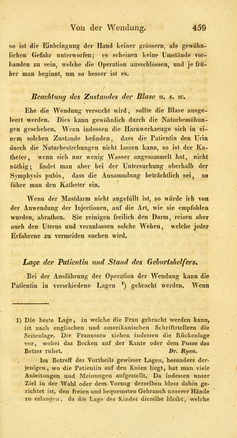 so ist die Einbringuno' der Himd keiner grossem, als gewöhn- lichen Gefahr unterworfen; es scheinen keine Umstünde vor- handen zu sein, welche die Operation ausschlössen, und je frü- her man beginnt, um so besser ist es. Beachtung des Ziisiandes der Blase lu s^ lü» Ehe die Wendung versucht wird, sollte die Blase ausge- leert werden. Dies kann gewöhnlich durch die Naturbemühun- gen geschelien. Wenn indessen die Harnwerkzeuge sich in ei- nem solchen Zustande befinden, dass die Patientin den Urin durch die Naturbestrebungen nicht lassen kann, so ist der Ka- theter, wenn sich nur wenig W^asser angesammelt hat, nicht nöthig; findet man aber bei der Untersuchung oberhalb der Symphysis pubis, dass die Ansammlung beträchtlich sei, so führe man den Katheter ein. Wenn der Mastdarm nicht angefüllt ist, so würde ich von der Anwendung der Injectionen, auf die Art, wie sie empfohlen wurden, abrathen, Sie reinigen freilich den Darm, reizen aber auch den Uterus und veranlassen solche Wehen, welche jeder Erfahrene zu vermeiden suchen wird. Lage der Patientin und Stand des Geburtslielfers, Bei der Ausführung der Operation der Wendung kann die Patientin in verschiedene Lagen ^) gebracht werden. Wenn 1) Die beste Lage, in welche die Frau gebracht werden kann, ist nach englischen und amerikanischen Schriftstellern die Seitenlage. Die Franzosen ziehen indessen die Rückenlage vor, wobei das Becken auf der Kante oder dem Fusse des Bettes ruhet, Dr. Ryaiu Im Betreff des Vortheils gewisser Lagen, hesonders der- jenigen, wo die Patientin auf den Knien liegt, hat man viele Anleitungen und Meinungen aufgestellt. Da indessen unser Ziel in der Wahl oder dem Vorzug derselben bloss dahin ge- richtet ist, den freien und bequemsten Gebrauch unserer Hände zu erlangen, da die Lage des Kindes dieselbe bleibt, welche