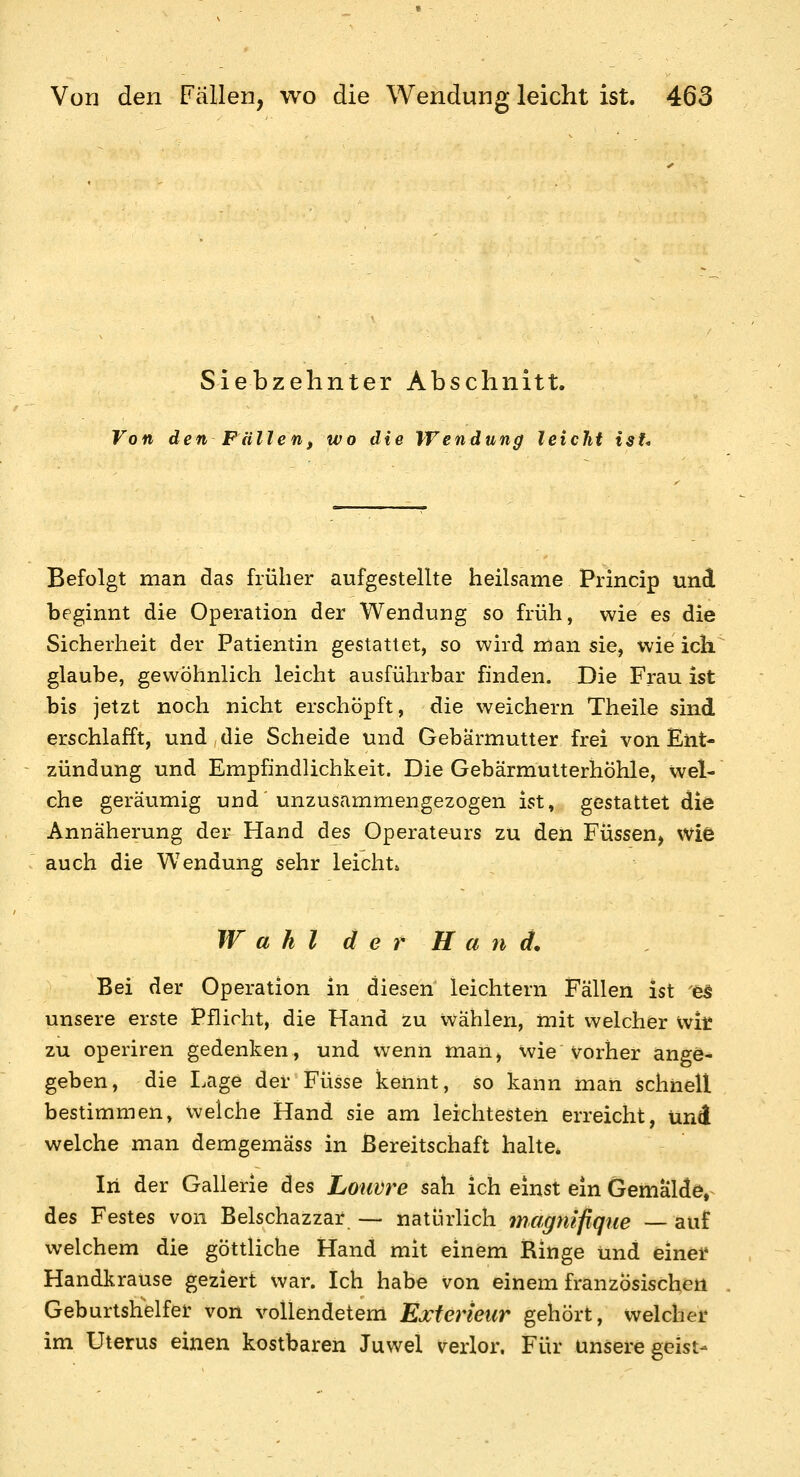 Siebzehnter Abschnitt. Von den Fallenf wo die Wendung leicJit isU Befolgt man das früher aufgestellte heilsame Princip und beginnt die Operation der Wendung so früh, wie es die Sicherheit der Patientin gestattet, so wird man sie, wie ich glaube, gewöhnlich leicht ausführbar finden. Die Frau ist bis jetzt noch nicht erschöpft, die weichern Theile sind erschlafft, und die Scheide und Gebärmutter frei von Ent- zündung und Empfindlichkeit. Die Gebärmutterhöhle, wel- che geräumig und unzusammengezogen ist, gestattet die Annäherung der Hand des Operateurs zu den Füssen, wie auch die Wendung sehr leicht» W a h l d e r H a n d. Bei der Operation in diesen leichtern Fällen ist es unsere erste Pflicht, die Hand zu wählen, mit welcher \\it zu operiren gedenken, und wenn man, wie Vorher ange- geben, die Eage der Füsse kennt, so kann man schnell bestimmen, welche Hand sie am leichtesten erreicht, und welche man demgemäss in Bereitschaft halte* In der Gallerie des Louvre sah ich einst ein Gemälde,^ des Festes von Belschazzar — natürlich magnifiqiie — auf welchem die göttliche Hand mit einem Ringe und einel* Handkrause geziert war. Ich habe von einem französischem Geburtshelfer von vollendetem Exterieur gehört, welchei* im Uterus einen kostbaren Juwel verlor. Für unsere geist-