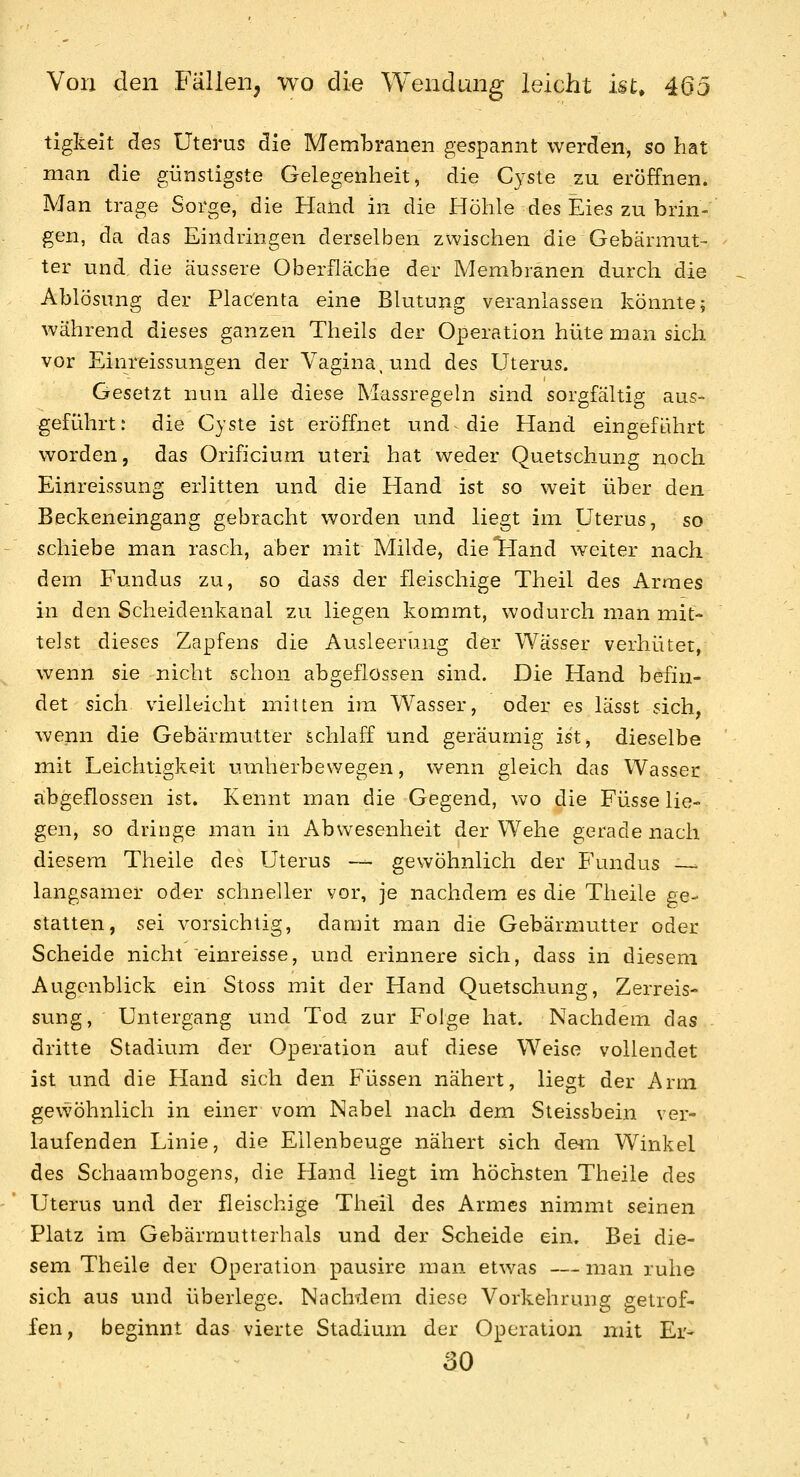 tigkeit des Uterus die Membranen gespannt werden, so hat man die günstigste Gelegenheit, die Cyste zu eröffnen. Man trage Sorge, die Hand in die Höhle des Eies zu brin- gen, da das Eindringen derselben zwischen die Gebärmut- ter und die äussere Oberfläche der Membranen durch die Ablösung der Plac'enta eine Blutung veranlassen könnte; während dieses ganzen Theils der Operation hüte man sich vor Einreissungen der Vagina, und des Uterus. Gesetzt nun alle diese Massregeln sind sorgfältig aus- geführt: die Cyste ist eröffnet und die Hand eingeführt worden, das Orificium uteri hat weder Quetschung noch Einreissung erlitten und die Hand ist so weit über den Beckeneingang gebracht worden und liegt im Uterus, so schiebe man rasch, aber mit Milde, dieljland weiter nach dem Fundus zu, so dass der fleischige Theil des Armes in den Scheidenkanal zu liegen kommt, wodurch man mit- telst dieses Zapfens die Ausleerung der Wässer verhütet, wenn sie nicht schon abgeflossen sind. Die Hand befin- det sich vielleicht mitten im Wasser, oder es lässt sich, wenn die Gebärmutter schlaff und geräumig ist, dieselbe mit Leichtigkeit umherbewegen, wenn gleich das Wasser abgeflossen ist. Kennt man die Gegend, wo die Füsse lie- gen, so dringe man in Abwesenheit der Wehe gerade nach diesem Theile des Uterus — gewöhnlich der Fundus ■. langsamer oder schneller vor, je nachdem es die Theile ge- statten, sei vorsichtig, damit man die Gebärmutter oder Scheide nicht einreisse, und erinnere sich, dass in diesem Augenblick ein Stoss mit der Hand Quetschung, Zerreis- sung, Untergang und Tod zur Folge hat. Nachdem das dritte Stadium der Operation auf diese Weise vollendet ist und die Hand sich den Füssen nähert, liegt der Arm gevvöhnlich in einer vom Nabel nach dem Steissbein ver- laufenden Linie, die Ellenbeuge nähert sich dem Winkel des Schaambogens, die Hand liegt im höchsten Theile des Uterus und der fleischige Theil des Armes nimmt seinen Platz im Gebärmutterhals und der Scheide ein. Bei die- sem Theile der Operation pausire man etwas —man ruhe sich aus und überlege. Nachdem diese Vorkehrung getrof- fen, beginnt das vierte Stadium der Operation mit Er^ 30