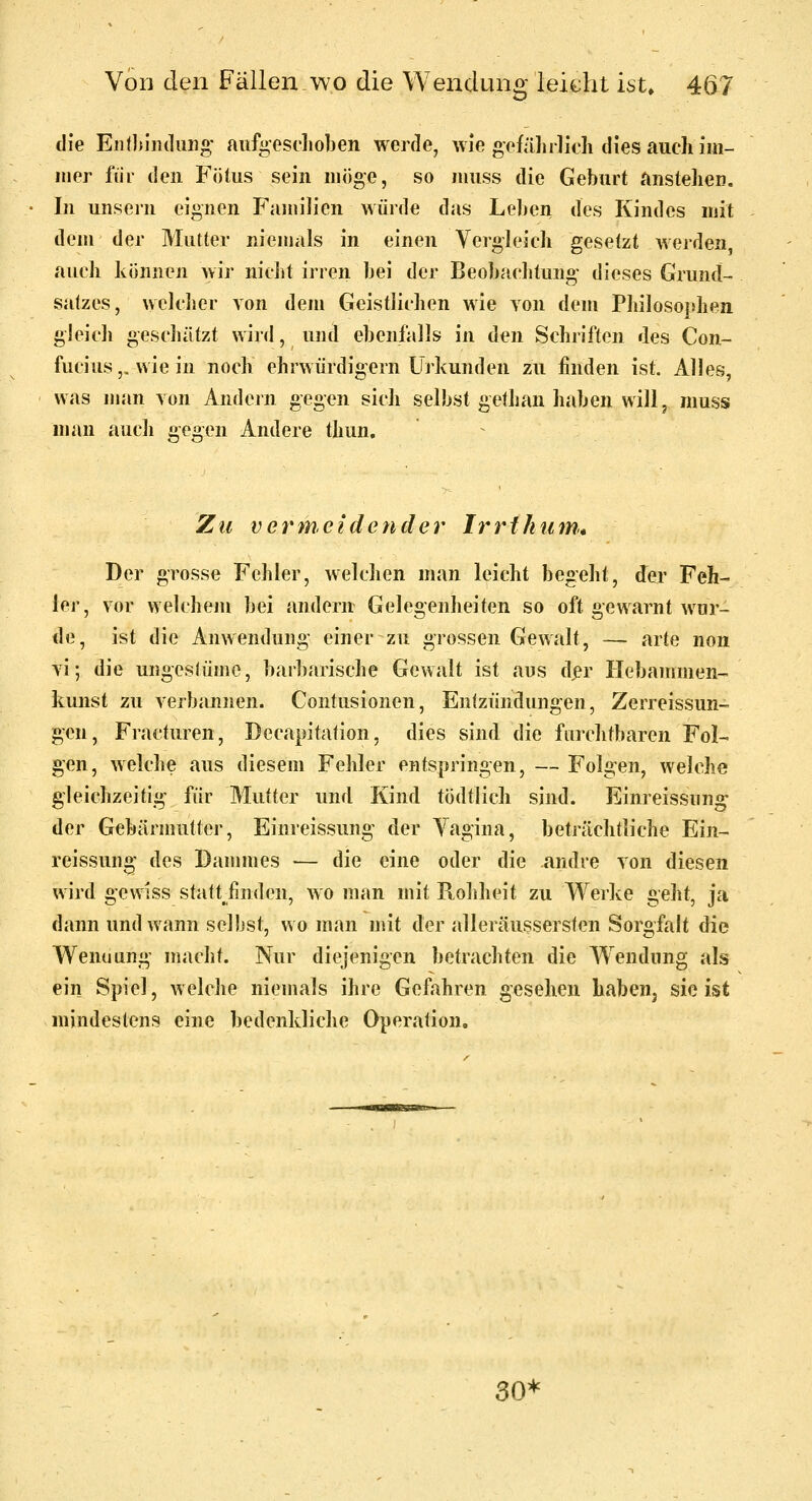 die EnOimdiing aufgeschoben werde, wie gefälirlicli dies auch im- mer für den Fötus sein möge, so muss die Gehurt anstehen. In unsein eignen Fajuih'en würde das Lel)en des Kindes mit dem der Mutter niemals in einen Vergleich gesetzt werden, auch können wir niciit irren hei der Beohaclitung dieses Grund- satzes, wclclier von dem Geistlichen wie von dem Philosophen gleich geschätzt wird, uml ebenfalls in den Schriften des Con- fucius,, wie in noch ehrwürdigem Urkunden zu finden ist. Alles, was uian von Andern ^.es;en sich selbst gethan haben will, muss man auch gegen Andere thun. ^ Zu vermeidender Irrthiim., Der grosse Fehler, welchen man leicht begeht, der Feh- ler, vor welcheui bei andern Gelegenheiten so oft gewarnt wur- de, ist die Anwendung einer zu grossen Gewalt, — arte non vi; die ungeslüme, barbarische Gewalt ist aus d^r Hebammen- kunst zu verbannen. Contusionen, Entzündungen, Zerreissun- gen, Fracturen, Decapitation, dies sind die furchtttaren Fol- gen, welche aus diesem Fehler entspringen, — Folgen, welche gleichzeitig für Mutter und Kind tödtlich sind. Einreissung der Gebärmutter, Einreissung der Yagina, beträchtliche Ein- reissung des Dammes — die eine oder die andre von diesen wird gewiss statt finden, wo man mit Rohheit zu Werke ^ohi^ ja dann und wann selbst, wo man mit der alleräussersten Sorgfalt die Wenuung macht. Nur diejenigen betrachten die Wendung als ein Spiel, welche niemals ihre Gefahren gesehen habeUj sie ist mindestens eine bedenkliche Operation. 30*