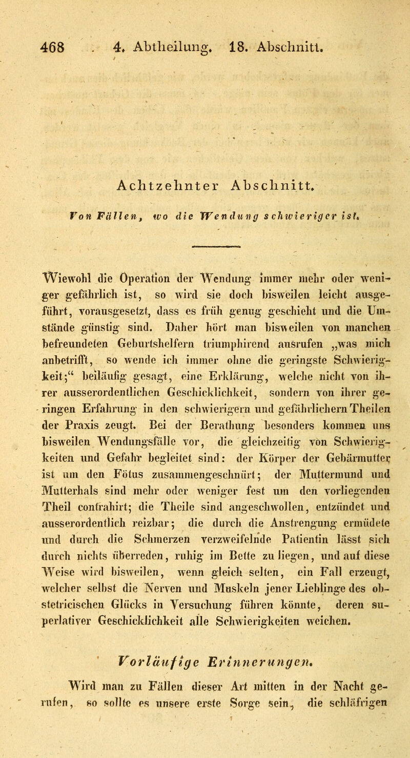 iD* Achtzehnter j\bschnitt» VonFUllen, wo die Wendung s chivieriger isft Wiewohl die Operation der Wendung immer mehr oder weni-» ger gefährlich ist, so Avird sie doch bisweilen leicht ausge- führt, vorausgesetzt, dass es früh genug geschieht und. die Um- stände günstig sind. Daher hört man bisweilen von manchen befreundeten Geburtshelfern triumphirend ausrufen „was mich anbetrifft, so wende ich immer oline die geringste Schwierig- keit; beiläufig gesagt, eine Erklärung, welche nicht von ih- rer ausserordentlichen Geschicklichkeit, sondern von ihrer ge- ringen Erfahrung in den schwierigem und gefährlichem Theilen der Praxis zeugt. Bei der Berathung besonders kommen uns bisweilen Wendungsfälle vor, die gleichzeitig von Schwiejig- keiten und Gefahr begleitet sind: der Körper der Gebärmutter ist um den Fötus zusammengeschnürt; der Muttermund und Mutterhals sind mehr oder weniger fest um den vorliegenden Theil confrahirt; die Theile sind angeschwollen, entzündet und ausserordentlich reizbar; die durch die Anstrengung ermüdete und durch die Schmerzen verzweifelnde Patientin lässt sich durch nichts überreden, ruhig im Bette zu liegen, und auf diese Weise wird bisweilen, wenn gleich selten, ein Fall erzeugt, welcher selbst die Nerven und Muskeln jener Lieblinge des ob- stetricischen Glücks in Yersuchung führen könnte, deren su- perlativer Geschicklichkeit fille Schwierigkeiten weichen. Vorläufige Erinnerungen* Wird man zu Fällen dieser Art mitten in der Nacht ge- rufen, so sollt« es unsere erste Sorge sein, die schläfrigen