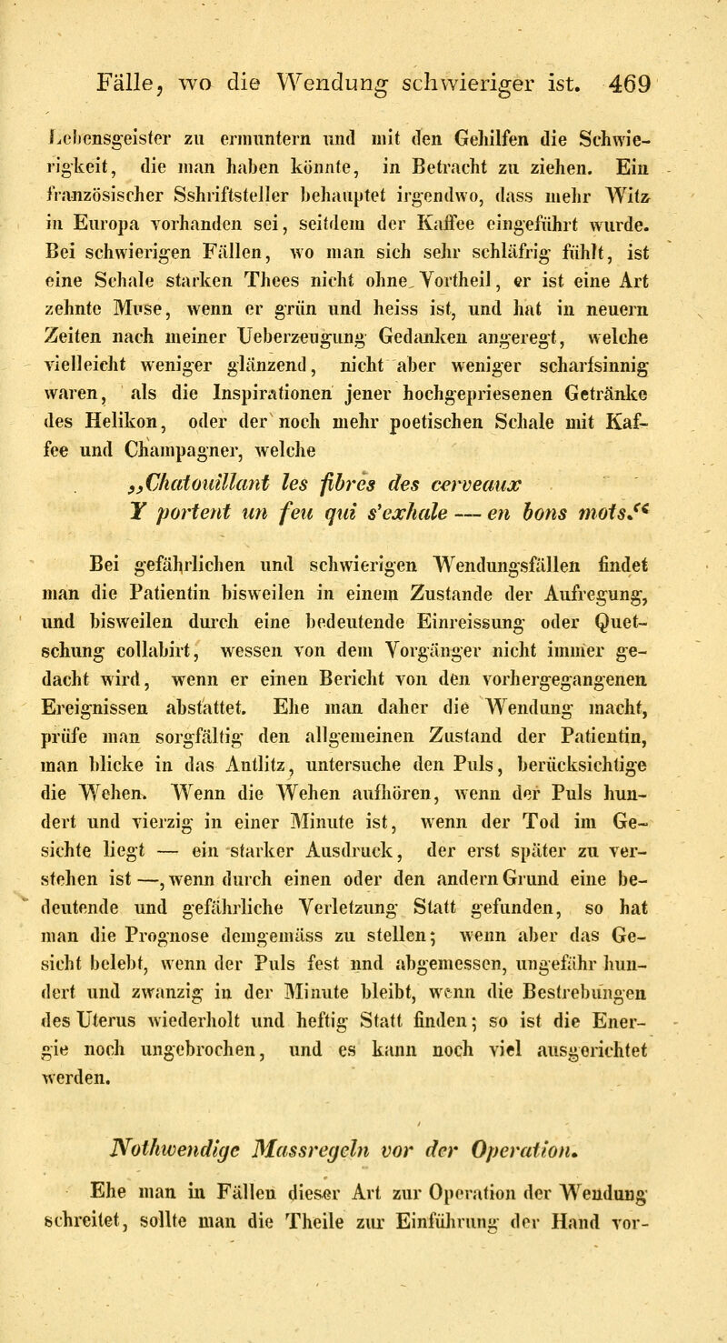 Lehensgeister zu ermuntern und mit den Gehilfen die Schwie- rigkeit, die man haben könnte, in Betracht zu ziehen. Ein französischer Sshriftsteller behauptet irgendwo, dass mehr Witz in Europa vorhanden sei, seitdem der Kaifee eingeführt wurde. Bei schwierigen Fällen, wo man sich sehr schläfrig fühlt, ist eine Schale starken Thees nicht ohne, Yortheil, er ist eine Art zehnte Muse, wenn er grün und heiss ist, und hat in neuern Zeiten nach meiner Ueberz^ugung Gediuiken angeregt, welche vielleicht weniger glänzend, nicht aber weniger scharfsinnig waren, als die Inspin-itionen jener hochgepriesenen Getränke des Helikon, oder der noch mehr poetischen Schale mit Kaf- fee und Champagner, welche yyüliaiouiUcmt les fibrös des cerveaux Y portent un feii qtd s'exhale — en hons moisJ^ Bei gefährlichen und schwierigen Wendungsfiülen findet man die Patientin bisweilen in einem Zustande der Aufregung, und bisweilen durch eine bedeutende Einreissung oder Quet- schung collabirt, wessen von dem Vorgänger nicht immer ge- dacht wird, wenn er einen Bericht von den vorhergegangenen. Ereignissen abstattet. Ehe man daher die Wendung macht, prüfe man sorgfältig den allgemeinen Zustand der Patientin, man blicke in das Antlitz, untersuche den Puls, berücksichtige die Wehen. Wenn die Wehen aufhören, wenn der Puls hun- dert und vierzig in einer Minute ist, wenn der Tod im Ge- sichte liegt — ein starker Ausdruck, der erst später zu ver- stehen ist —, wenn durch einen oder den andern Grund eine be- deutende und gefährliche Verletzung Statt gefunden, so hat man die Prognose demgemäss zu stellen; wenn aber das Ge- sicht belebt, wenn der Puls fest nnd abgemessen, ungefähr hun- dert und zwanzig in der Minute bleibt, wenn die Bestrebungen des Uterus wiederholt und heftig Statt finden; so ist die Ener- gie noch ungebrochen, und es kann noch viel ausgerichtet werden. Nothwendlgc Massregehi vor der Operation» Ehe man in Fällen dieser Art zur Operation der Wendung schreitet, sollte man die Theile ziu- Einfülirunu der Hand vor-