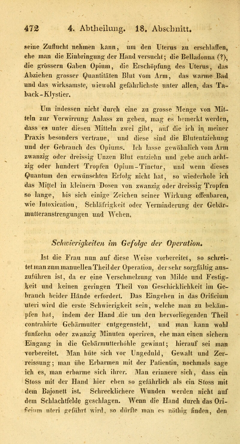 seine Zuflucht nehmen kann, um den Uterus zu erschlallen, ehe man die Einbringung' der Hand versucht; die Belladonna (?), die grössern Gaben Opium, die Erschöpfung des Uterus, das Abziehen grosser Quantitäten Blut vom Arm, das warme Bad und das wirksamste, wiewohl gefährlichste unter allen, das Ta- back-Kljstier, Um indessen nicht durch eine zu grosse Menge von Mit- teln zur Yerwirrung Anlass zu geben, mag es bemerkt werden, dass es unter diesen Mitteln zwei gibt, auf die ich in meiner Praxis besonders vertraue, und diese sind die Blutentziehung und der Gebrauch des Opiums. Ich lasse gewöhnlich vom Arm zwanzig oder dreissig Unzen Blut entziehn und gebe auch acht- zig oder hundert Tropfen Opium-Tinctur, und wenn dieses Quantum den erwünschten Erfolg nicht hat, so wiederhole ich das Mittel in kleinern Dosen von zwanzig oder dreissig Tropfen so lange, bis sich einige Zeichen seiner Wirkung offenbaren, wie Intoxication,. Schläfrigkeit oder Yerminderuug der Gebär« inutteranstrengungen und Wehen, ScJiwierigheiten im Gefolge der Operatmu Ist die Frau nun auf diese Weise vorbereitet, so schrei- tet man zum manuellen Theil der Operation, der sehr sorgfältig aus- zuführen ist, da er eine Yerschmelzun«>r von Milde und Festio- Ijeit und keinen gelingen Theil von Geschicddichkeit im Ge- brauch beider Hände erfordert. Das Eingehen in das Orificium uteri wird die erste Schwierigkeit sein, welche man zu belväm- pfen hat, indem der Hand ^lie um den hervorliegenden Theil contrahirte Gebärmutter entgegensteht, und man kann wohl fünfzehn oder zwanzig Minuten operiren, ehe man einen sichern Eingang in die Gebärmutterhöhle gewinnt; hierauf sei man vorbereitet. Man hüte sich vor Ungeduld, Gewalt und Zer- reissung; man übe Erbarmen mit der Patientin, nochmals sage ich es, man erbarme sich ihrer. Man erinnere sich, dass ein Stoss mit der Hand hier eben so gefährlich als ein Stoss mit dem Bajonett ist. Schrecklichere Wunden werden nicht auf dem Schlachtfelde geschlagen. Wenn die Hand durch das Ori- fc?nm uteri geführt wird, so dürfte man es nölhig finden, den