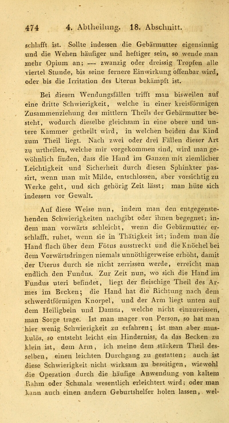 schlafft ist. Sollte indessen die Gebärmutter eigensinnig und die Wehen häufiger und heftiger sein, so wende man mehr Opium an; — zwanzig oder dreissig Tropfen alle viertel Stunde, bis seine fernere Einwirkung offenbar wird, oder bis die Irritation des Uterus bekämpft ist. Bei diesen Wendungsfällen trifft man bisweilen auf. eine dritte Schwierigkeit, welche in einer kreisförmigen Zusammenziehung des mittlem Theils der Gebärmutter be- steht, w^odurch dieselbe gleichsam in eine obere und un- tere Kammer getheilt wird, in welchen beiden das Kind zum Theil liegt. Nach zwei oder drei Fällen dieser Art zu urtheilen, welche mir vorgekommen sind, wird man ge- wöhnlich finden, dass die Hand im Ganzen mit ziemlicher Leichtigkeit und Sicherheit durch diesen Sphinkter pas- sirt, wenn man mit Milde, entschlossen, aber vorsichtig zu Werke geht, und sich gehörig Zeit lässt; man hüte sich indessen vor Gewalt. Auf diese Weise nun, indem man den entgegenste- henden Schwierigkeiten nachgibt öder ihnen begegnet; in- dem man vorwärts schleicht, wenn die Gebärmutter er- schlafft, ruhet, wenn sie in Thätigkeit ist; indem man die Hand flach über dem Fötus ausstreckt und die Knöchel bei dem Vorwärtsdringen niemals unnöthigerweise erhöht, damit der Uterus durch sie nicht zerrissen werde, erreicht man endlich, den Fundus. Zur Zeit nun, wo sich die Hand im Fundus uteri befindet, liegt der fleischige Theil des Ar- mes im Becken; die Hand hat die Richtung nach dem schwerdtförmigen Knorpel, und der Arm liegt unten auf dem Heiligbein und Damm, welche nicht einzureisseri, man Sorge trage. Ist man mager von Person, so hat man hier wenig Schwierigkeit zu erfahren; ist man aber mus- kulös, so entsteht leicht ein Hinderniss, da das Becken zu klein ist, dem Arm, ich meine dem stärkern Theil des- selben, einen leichten Durchgang zu gestatten; auch ist diese Schwierigkeit nicht wirksam zu beseitigen, wiewohl die Operation durch die häufige Anwendung von kaltem Reihm oder Schmalz wesentlich erleichtert wird; oder man kann auch einen andern Geburtshelfer holen lassen,- weh