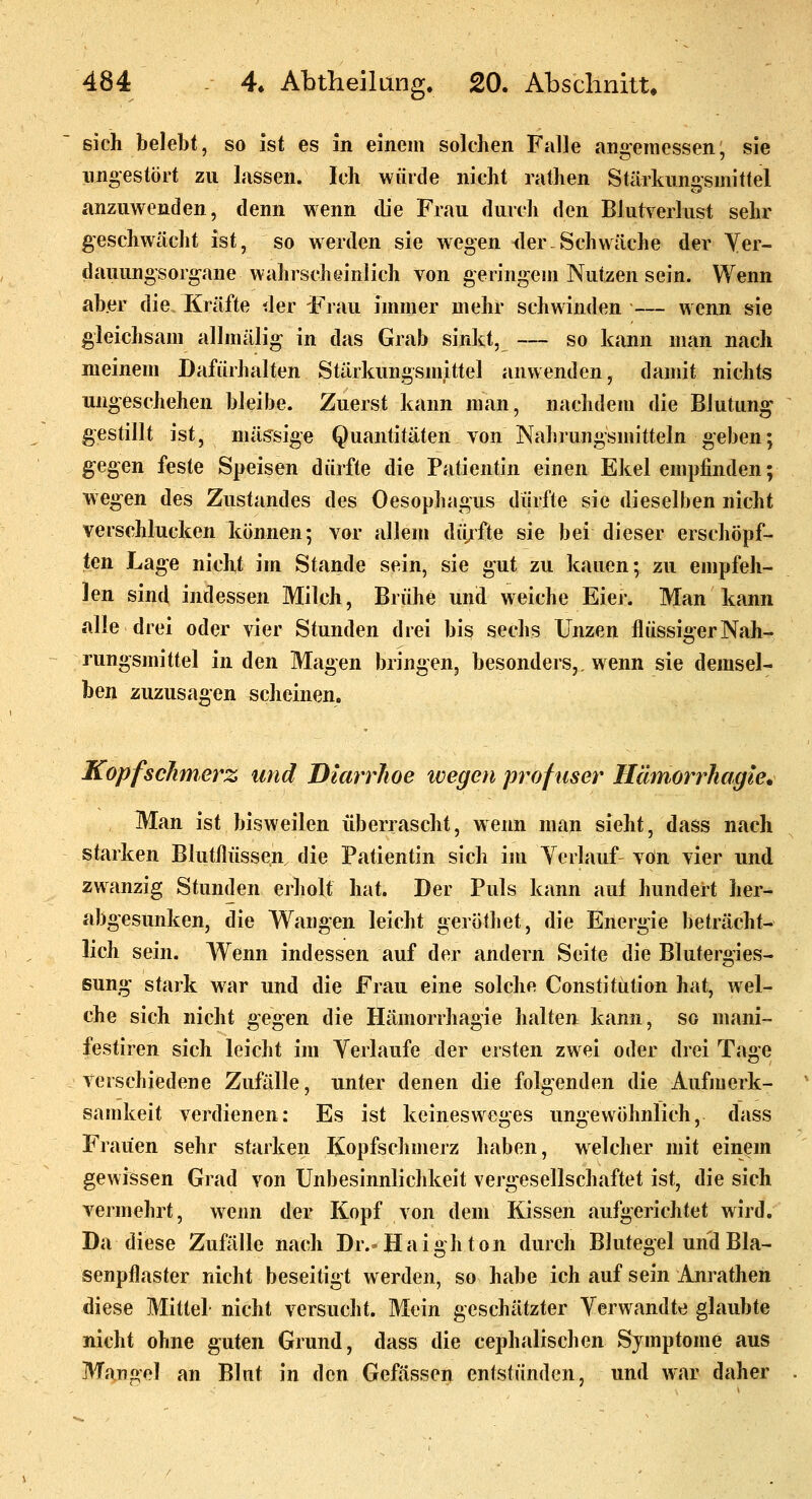 sich belebt, so ist es in einem solchen Falle angeinessen, sie ungestört zu lassen. Ich würde nicht rathen StäTkunosniittel anzuwenden, denn wenn die Frau durch den Blutverlust sehr geschwächt ist, so werden sie wegen der Schwäche der Yer- dauung'sorgane wahrscheinlich von geringem Nutzen sein. Wenn aber die. Kräfte der Frau immer mehr schwinden — wenn sie gleichsam allmälig in das Grab sinkt, — so kiinn man nach meinem Dafürhalten Stärkungsmittel anwenden, damit nichts ungeschehen bleibe. Zuerst kann man, nachdem die Blutung gestillt ist, massige Quantitäten von Nahrungsmitteln geben; gegen feste Speisen dürfte die Patientin einen Ekel empfinden; wegen des Zustandes des Oesophagus dürfte sie dieselben nicht verschlucken können; vor allem dü/fte sie bei dieser erschöpf- ten Lage nicht im Stande sein, sie gut zu kauen; zu empfeh- len sind indessen Milch, Brühe und weiche Eier. Man kann alle drei oder vier Stunden drei bis sechs Unzen flüssiger Nah- rungsmittel in den Magen bringen, besonders,, wenn sie demsel- ben zuzusagen sclieinen. Kopfschmerz und Diarrhoe ivegen profuser Ilämorrhagk. Man ist bisweilen überrascht, wenn man sieht, dass nach starken Blutflüssen die Patientin sich im Ycrlauf von vier und zwanzig Stunden erholt hat. Der Puls kann auf hundert her- abgesunken, die Wangen leicht geröthet, die Energie beträcht- lich sein. Wenn indessen auf der andern Seite die Blutergies- sung stark war und die Frau eine solche Constitution hat, wel- che sich nicht gegen die Hämorrhagie halten kann, so mani- festiren sich leicht im Verlaufe der ersten zwei oder drei Tage verschiedene Zufälle, unter denen die folgenden die Aufmerk- samkeit verdienen: Es ist keinesweges ungewöhnlich, dass Frauen sehr starken Kopfschmerz haben, welchei' mit einem gewissen Grad von Unbesinnlichkeit vergesellschaftet ist, die sich vermehrt, wenn der Kopf von dem Kissen aufgerichtet wird. Da diese Zufälle nach Dr.»Haighton durch Blutegel und Bla- senpflaster nicht beseitigt werden, so habe ich auf sein Anrathen diese Mittel nicht versucht. Mein geschätzter Verwandte glaubte nicht ohne guten Grund, dass die cephalischen Symptome aus Mango! an Blnt in den Gefässen entstünden, und war daher