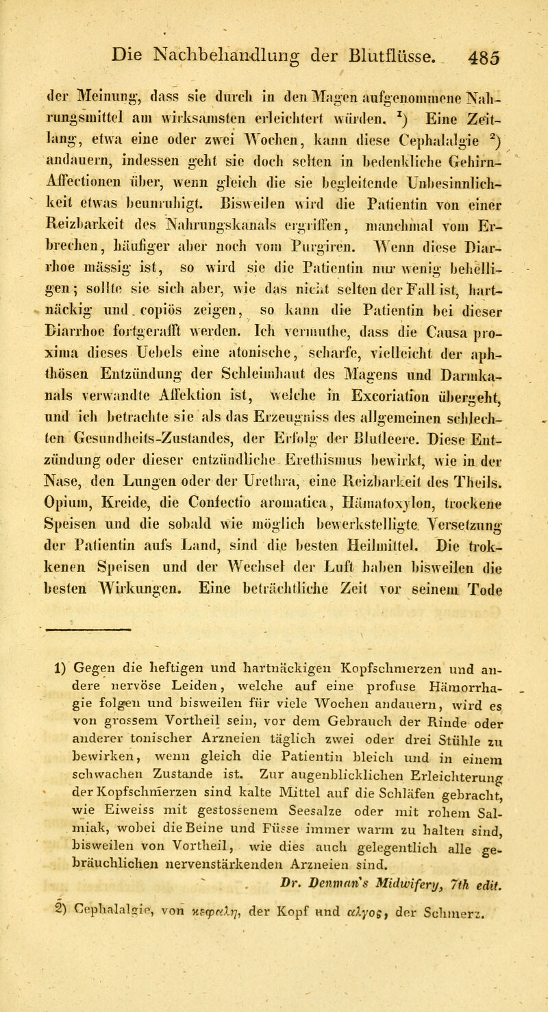 der Meiniini»', dass sie durcli in den Magen au%eRoiiimeiie Nah- rungsmittel am wirksamsten erleiclitert würden. ^) Eine Zeit- lang-, etwa eine oder zwei Wochen, kann diese Cephalalgie ^) andauern, indessen geht sie doch selten in hedenidiche Gehirn- Affectionen über, wenn gleich die sie begleitende Unbesinnlich- keit etwas beuniuJiigt. Bisweilen wird die Patientin von einer Reizbarkeit des Nahrungskanals ergiilien, manchmal vom Er- brechen, häufiger aber noch vom Purgiren. Wenn diese Diar- rhoe massig- ist, so wird sie die Patientin niu'wenig behelli- g'en; sollte sie sich aber, wie das nidit selten der Fall ist, hart- näckig' und.copiös zeigen, so kann die Patientin bei dieser Diarrhoe foitgeralFt werden. Ich vermuthe, dass die Causa pro- xima dieses Üebels eine atonische, scharfe, vielleicht der aph- thösen Entzündung der Schleimhaut des Magens und Darmka- nals verwandte AlFektion ist, welche in Excoriation übergeht, und ich betrachte sie als das Erzeugniss des allgemeinen schlech- ten Gesundheits-Zustandes, der Eilolg der Blutleere. Diese Ent- zündung oder dieser entzündliche Eretliismus bewirkt, wie in der Nase, den Lungen oder der Urethra, eine Reizbarkeit des Theils. Opium, Kreide, die Conlectio aromatica, Hämatoxylon, trockene Speisen und die sobald wie möglich bewerkstelligte. Yersetzung- der Patientin aufs Land, sind die besten Heilmittel. Die tiok- kenen Speisen und der Wechsel der Luft haben bisweilen die besten Wiikungen. Eine beträchtliche Zeit vor seinem Tode 1) Gegen die heftigen und hartnackigen Kopfschmerzen und an- dere nervöse Leiden, welche auf eine profuse Hämorrha- gie folgen und bisweilen für viele Wochen andauern, wird es von grossem Vortheil sein, vor dem Gebrauch der Rinde oder anderer tonischer Arzneien täglich zwei oder drei Stühle zu bewirken, wenn gleich die Patientin bleich und in einem schwachen Zustande ist. Zur augenblicklichen Erleicliterung der Kopfschnierzen sind kalte Mittel auf die Schläfen gebraclit wie Eiweiss mit gestossenem Seesalze oder mit rohem Sal- miak, wobei die Beine und Füsse immer warm zu halten sind, bisweilen von Vortheil, wie dies auch gelegentlich alle ge- bräuchlichen nervenstärkenden Arzneien sind, Dr. Denmnns Midwifery, 7th edif, 2) Cephalaljrlp, von H^cpocXr], der Kopf und aXyogt der Schmerz.