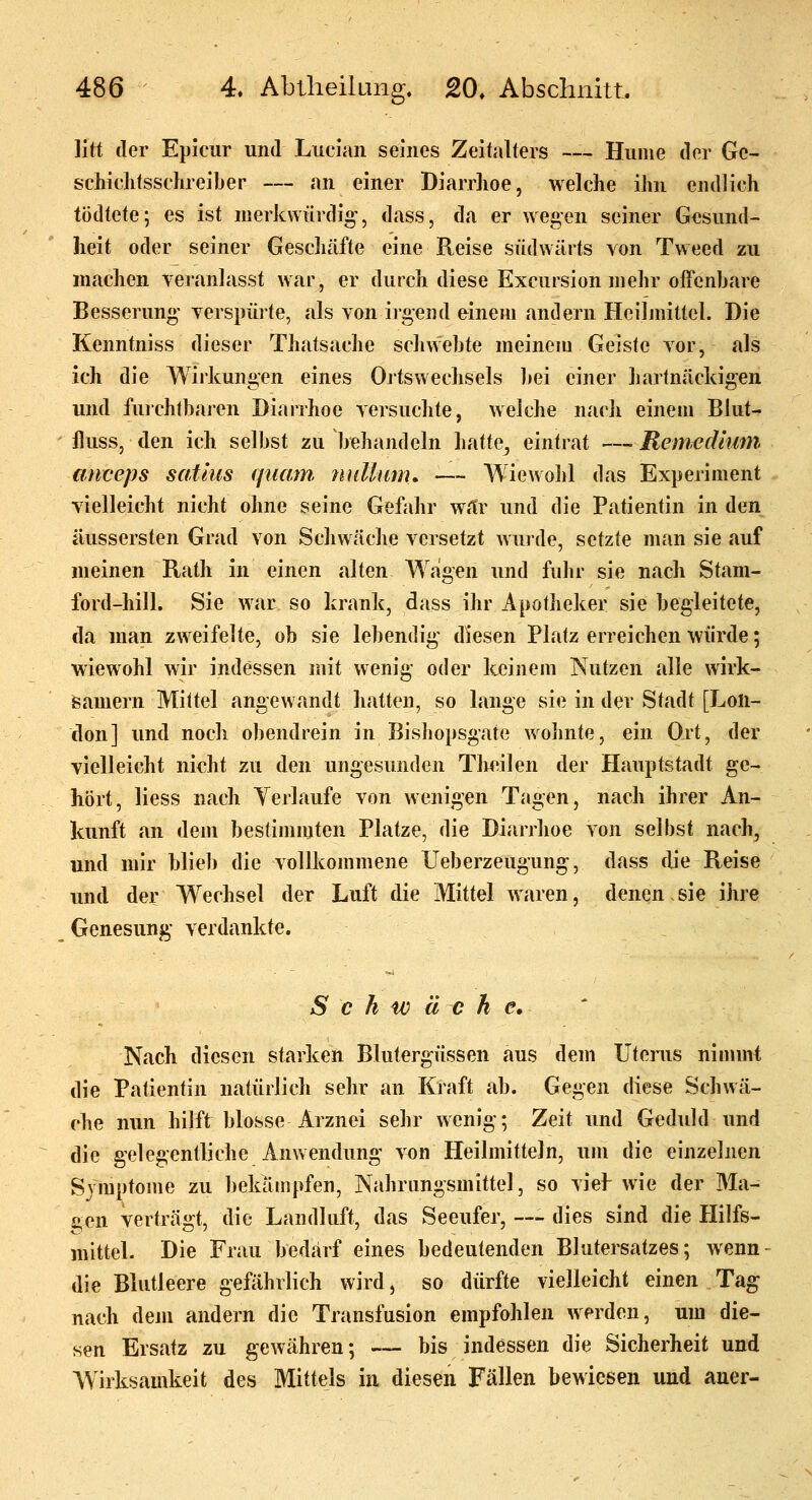 litt der Epicur und Luci'an seines Zeitalters — Hunie der Ge- scliiditssclireiber — an einer Diarrhoe, welche ihn endlich tödtete; es ist merkwürdig, dass, da er wegen seiner Gesund- heit oder seiner Geschäfte eine Reise südwärts von Tweed zu machen veranlasst war, er durch diese Excursion mehr offenbare Besserung' verspüite, als von irgend einem andern Heilmittel. Die Kenntniss dieser Thatsache schvVebte meinem Geiste vor, als ich die Wirkungen eines Ortswechsels bei einer hartnäckigen und fuichtbaren Diarrhoe versuchte, welche nach einem Blut- iluss, den ich selbst 2U behandeln hatte^ eintrat — Renwdium miceps satlus quam nullum, — Wiewohl das Experiment vielleicht nicht ohne seine Gefahr war und die Patientin in den äussersten Grad von Schwäche versetzt Avurde, setzte man sie auf meinen Rath in einen alten Wagen und fuhr sie nach Stam- ford-hill. Sie war so krank, dass ihr Apotheker sie begleitete, da man zweifelte, ob sie lebendig' diesen Platz erreichen würde; wiewohl wir indessen mit wenig- oder keinem Nutzen alle wirk- samem Mittel angewandt hatten, so lange sie in der Stadt [Lon- don] und noch obendrein in Bishopsgate wohnte, ein Ort, der vielleicht nicht zu den ungesunden Tlieilen der Hauptstadt ge- hört, liess nach Yerlaufe von wenigen Tagen, nach ihrer An- kunft an dem bestimmten Platze, die Diarrhoe von selbst nach, und mir blieb die vollkommene Ueberzeugung, dass tlie Reise und der Wechsel der Luft die Mittel waren, denen.sie ihre Genesung' verdankte. Schwäche. Nach diesen starken Blutergüssen aus dem Utenis nimmt die Patientin natürlich sehr an Kraft ab. Gegen diese Schwä- che nun hilft blosse Arznei sehr wenig; Zeit und Geduld und die gelegentliche Anwendung- von Heilmitteln, um die einzelnen Symptome zu bekämpfen, Nahrungsmittel, so viel- wie der Ma- gen verträgt, die Landluft, das Seeufer, —• dies sind die Hilfs- mittel. Die Frau bedarf eines bedeutenden Blutersatzes; wenn- die Blutleere gefährlich wird, so dürfte vielleicht einen Tag nach dem andern die Transfusion empfohlen werden, um die- sen Ersatz zu gewähren; — bis indessen die Sicherheit und Wirksamkeit des Mittels in diesen Fällen bewiesen und auer-