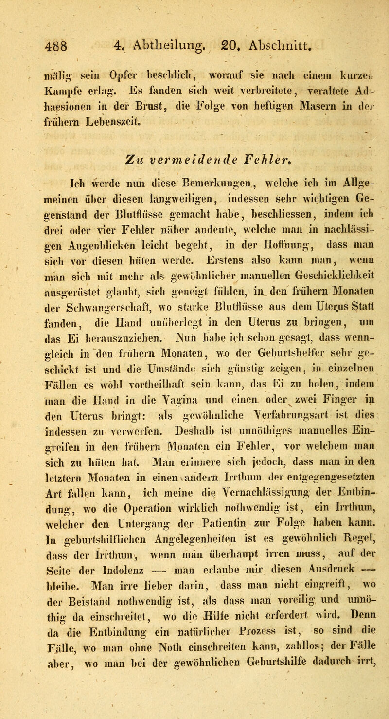 ntälig' s<?in Opfer hesclilicli, worauf sie nach einem Icurzei: Kampfe erlag'. Es fanden sieh weit verbreitete, veraltete Ad- haesionen in der Brust ^ die Folge von heftigen Masern in der frühern Lebenszeit. Zu vermeidende Fehler, Ich werde nun diese Bemerkungen, welche ich im Allge- meinen über diesen langweiligen, indessen sehr wichtigen Ge- genstand der Blutflüsse gemacht habe, beschliessen, indem ich drei oder vier Fehler näher andeute, welche man in nachlässi- gen Augenblicken leicht begeht, in der Hoffnung, dass man sich vor diesen hüten werde. Erstens also kann man, wenn man sich mit mehr als gewöhnlicher manuellen Geschicklichkeit ausgerüstet glaubt, sich geneigt fühlen, in den frühern Monaten der Schwangerschaft, wo starke Blutflüsse aus dem Utei;us Statt fanden, die Hand unüberlegt in den Uterus zu bringen, um das Ei herauszuziehen. Null habe ich schon gesagt, dass wenn- gleich in den frühern Monaten, wo der Geburtshelfer sehr ge- schickt ist und die Umstände sich günstig zeigen, in einzelnen Fällen es wohl vortlieilhaft sein kann, das Ei zu holen, indem man die Hand in die Vagina und einen, oder^ zwei Finger in den Uterus bringt: als gewöhnliche Yerfahrungsart ist dies indessen zu verwerfen. Deslmlb ist unnöthiges manuelles Ein- greifen in den frühem Monaten ein Fehler, vor welchem man sich zu hüten hat. Man erinnere sich jedoch, dass man in den letztern Monaten in einen andern Irrthum der entgegengesetzten Art fallen kann, ich meine die Yernachlässigung der Entbin- dung, wo die Operation wirklich nothwendig ist, ein Irrthum, welcher den Untergang der Patientin zur Folge haben kann. In geburtshilflichen Angelegenheiten ist es gewöhnlich Regel, dass der Irrtliunr, wenn man überhaupt irren muss, auf der Seite der Indolenz — man erlaube mir diesen Ausdruck — hleibe. Man irre lieber darin, dass man nicht eingreift, wo der Beistand nothwendig ist, als dass man voreilig und unnö- thig da einschreitet, wo die llilie nicht erfordert wird. Denn da die Entbindung ein natürlicher Prozess ist, so sind die Fälle, wo man ohne Noth einschreiten kann, zahllos; der Fälle aber, wo man bei der gewöhnlichen Geburtshilfe dadurch irrt,