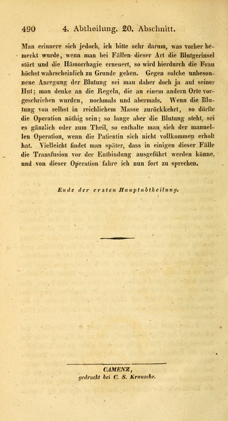 Man erinnere sich jedocli, ich bitte selir däriini, was vorlier be- merkt wurde, wenn man bei Fällen- dieser Art die Blutgerinsel stört und die Häniorrhao-ie ejneuert, so wird hierdurch die Frau höchst wahrscheinlich zu Grunde gehen. Gegen solche unbeson- nene Anregung der Blutung sei man daher doch ja auf seiner Hut; man denke an die Regeln, die an einem andern Orte vor- geschrieben wurden, nochmals und abermals. Wenn die Blu- tung von selbst in reichlichem Masse zurückkehrt, so dürfte die Operation nöthig sein; so lange aber die Blutung steht, sei es 2:änziich oder zum Theil, so enthalte man sich der manuel- len Operation, wenn die Patientin sich nicht vollkommen erholt hat. Yielleicht findet man später, dass in einigen dieser Fälle die Transfusion vor der Entbindung ausgeführt werden könne, und von dieser Operation fahre ich nun fort zu sprechen. Ende der c r sten Hauptahilieilung* CAMENZ, gedruckt hei C. S. Krniische.