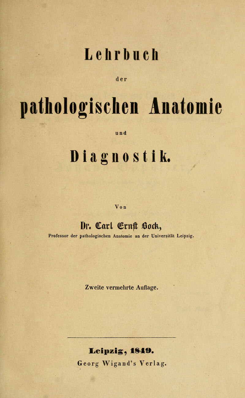 Lehrbuch der pathologischen Anatomie und Diagnostik. Von Di\ Carl €rn|l ^ocK^ Professor der pathologischen Anatomie an der Universität Leipzig. Zweite vermehrte Auflage. Georg Wigand's Verlag.