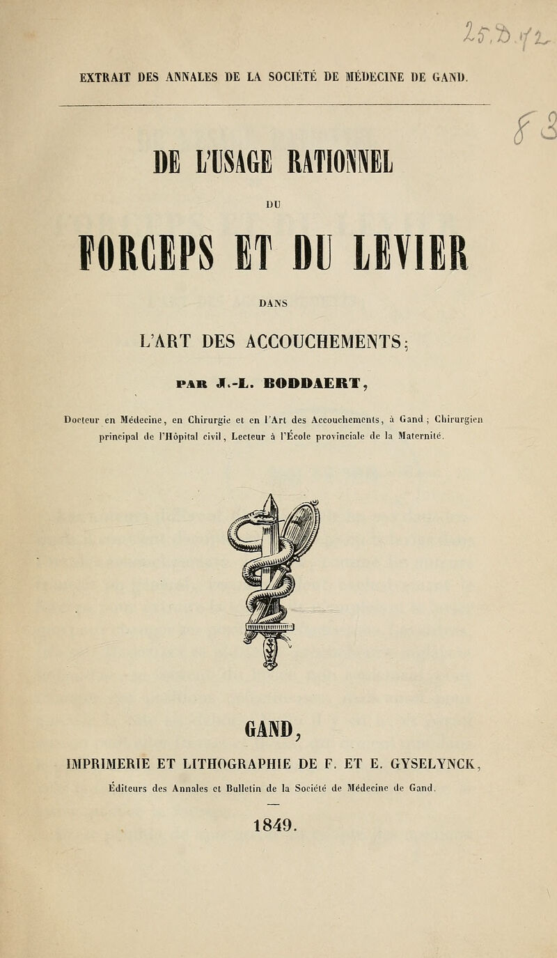 2r,^,*/ 'L. EXTRAIT DES ANNALES DE LA SOCIÉTÉ DE MÉDECINE DE GAND. m L'USAGE RATIOMEL f^ FORCEPS ET DU LPIIR DANS L'ART DES ACCOUCHEMEJNTS; PAR J(.-L. BODDAERT, Docteur en Médecine, en Chirurgie et en l'Art des Accouchements, à Gand ; Chirurgien principal de l'Hôpilal civil, Lecteur à rÉcole provinciale de la Maternité. GAND, IMPRIMERIE ET LITHOGRAPHIE DE F. ET E. GYSELYNCK, Editeurs des Annales et Bulletin de la Société de Médecine de Gand, 1849.