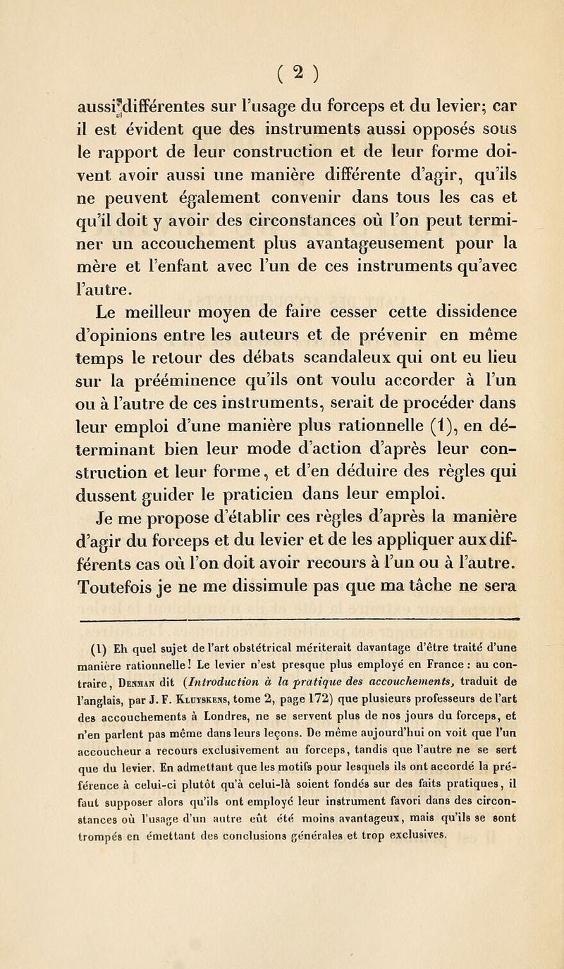 aussi'différentes sur l'usage du forceps et du levier; car il est évident que des instruments aussi opposés sous le rapport de leur construction et de leur forme doi- vent avoir aussi une manière différente d'agir, qu'ils ne peuvent également convenir dans tous les cas et qu'il doit y avoir des circonstances où l'on peut termi- ner un accouchement plus avantageusement pour la mère et l'enfant avec l'un de ces instruments qu'avec l'autre. Le meilleur moyen de faire cesser cette dissidence d'opinions entre les auteurs et de prévenir en même temps le retour des débats scandaleux qui ont eu lieu sur la prééminence qu'ils ont voulu accorder à l'un ou à l'autre de ces instruments, serait de procéder dans leur emploi d'une manière plus rationnelle (1), en dé- terminant bien leur mode d'action d'après leur con- struction et leur forme, et d'en déduire des règles qui dussent guider le praticien dans leur emploi. Je me propose d'établir ces règles d'aj^rès la manière d'agir du forceps et du levier et de les appliquer aux dif- férents cas où l'on doit avoir recours à l'un ou à l'autre. Toutefois je ne me dissimule pas que ma tâche ne sera (1) Eh quel sujet de l'art obstétrical mériterait davantage d'être traité d'une manière rationnelle ! Le levier n'est presque plus employé en France : au con- traire, Denman dit (Introduction à la pratique des accouchements, traduit de l'anglais, par J. F. Riuyskeiss, tome 2, page 172) que plusieurs professeurs de l'art de» accouchements à Londres, ne se servent plus de nos jours du forceps, et n'en parlent pas même dans leurs leçons. De même aujourd'hui on voit que l'un accoucheur a recours exclusivement au forceps, tandis que l'autre ne se sert que du levier. En admettant que les motifs pour lesquels ils ont accordé la pré- férence à celui-ci plutôt qu'à celui-là soient fondés sur des faits pratiques, il faut supposer alors qu'ils ont employé leur instrument favori dans des circon- stances où l'usage d'un autre eût été moins avantageux, mais qu'ils se sont trompés en émettant des conclusions générales et trop exclusives.