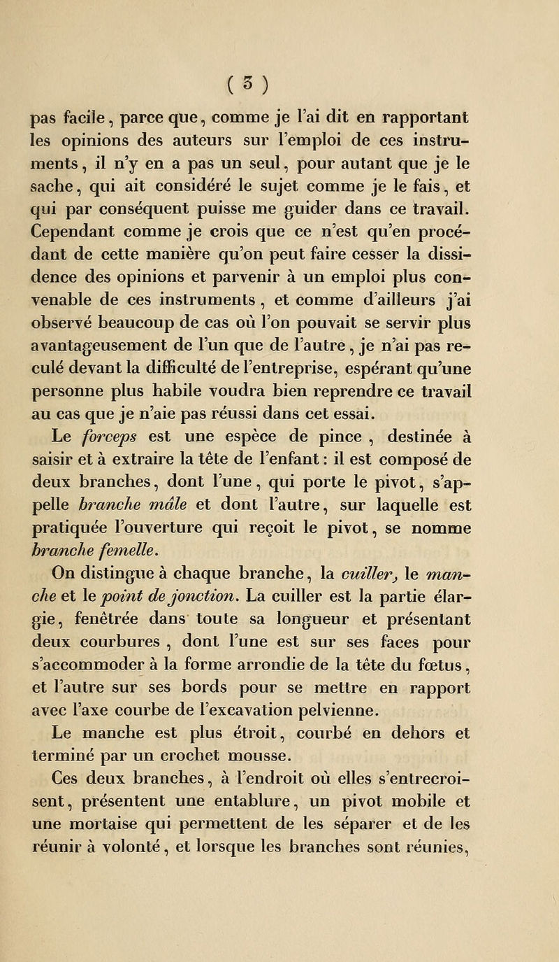 pas facile, parce que, comme je l'ai dit en rapportant les opinions des auteurs sur l'emploi de ces instru- ments , il n'y en a pas un seul, pour autant que je le sache, qui ait considéré le sujet comme je le fais, et qui par conséquent puisse me guider dans ce travail. Cependant comme je crois que ce n'est qu'en procé- dant de cette manière qu'on peut faire cesser la dissi- dence des opinions et parvenir à un emploi plus con- venable de ces instruments, et comme d'ailleurs j'ai observé beaucoup de cas où l'on pouvait se servir plus avantageusement de l'un que de l'autre , je n'ai pas re- culé devant la difficulté de l'entreprise, espérant qu'une personne plus habile voudra bien reprendre ce travail au cas que je n'aie pas réussi dans cet essai. Le forceps est une espèce de pince , destinée à saisir et à extraire la tète de l'enfant : il est composé de deux branches, dont l'une, qui porte le pivot, s'ap- pelle branche mâle et dont l'autre, sur laquelle est pratiquée l'ouverture qui reçoit le pivot, se nomme hrmiche femelle. On distingue à chaque branche, la cuillerj le man- che et le point de jonction. La cuiller est la partie élar- gie, fenêtrée dans toute sa longueur et présentant deux courbures , dont l'une est sur ses faces pour s'accommoder à la forme arrondie de la tête du fœtus, et l'autre sur ses bords pour se mettre en rapport avec l'axe courbe de l'excavation pelvienne. Le manche est plus étroit, courbé en dehors et terminé par un crochet mousse. Ces deux branches, à l'endroit où elles s'entrecroi- sent, présentent une entablure, un pivot mobile et une mortaise qui permettent de les séparer et de les réunir à volonté, et lorsque les branches sont réunies,