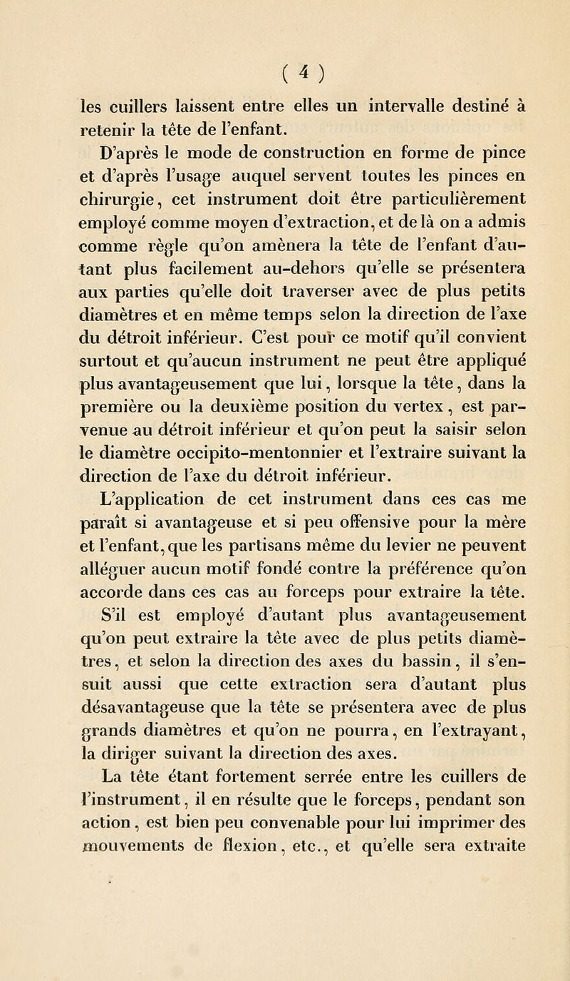 les cuillers laissent entre elles un intervalle destiné à retenir la tête de l'enfant. D'après le mode de construction en forme de pince et d'après l'usage auquel servent toutes les pinces en chirurgie, cet instrument doit être particulièrement employé comme moyen d'extraction, et delà on a admis comme règle qu'on amènera la tête de l'enfant d'au- tant plus facilement au-dehors qu'elle se présentera aux parties qu'elle doit traverser avec de plus petits diamètres et en même temps selon la direction de l'axe du détroit inférieur. C'est pour ce motif qu'il convient surtout et qu'aucun instrument ne peut être appliqué plus avantageusement que lui, lorsque la tête, dans la première ou la deuxième position du vertex, est par- venue ^u détroit inférieur et qu'on peut la saisir selon le diamètre occipito-mentonnier et l'extraire suivant la direction de l'axe du détroit inférieur. L'application de cet instrument dans ces cas me parait si avantageuse et si peu offensive pour la mère et l'enfant, que les partisans même du levier ne peuvent alléguer aucun motif fondé contre la préférence qu'on accorde dans ces cas au forceps pour extraire la tête. S'il est employé d'autant plus avantageusement qu'on peut extraire la tête avec de plus petits diamè- tres , et selon la direction des axes du bassin, il s'en- suit aussi que cette extraction sera d'autant plus désavantageuse que la tête se présentera avec de plus grands diamètres et qu'on ne pourra, en l'extrayant, la diriger suivant la direction des axes. La tête étant fortement serrée entre les cuillers de l'instrument, il en résulte que le forceps, pendant son action, est bien peu convenable pour lui imprimer des mouvements de flexion, etc., et qu'elle sera extraite