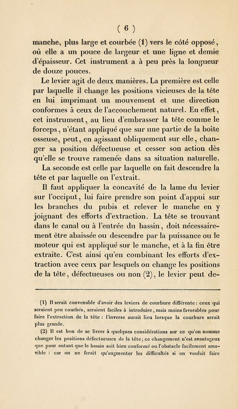 manche, plus large et courbée (1) vers le côté opposé, où elle a un pouce de largeur et une ligne et demie d'épaisseur. Cet instrument a à peu près la longueur de douze pouces. Le levier agit de deux manières. La première est celle par laquelle il change les positions vicieuses de la tête en lui imprimant un mouvement et une direction conformes à ceux de l'accouchement naturel. En effet, cet instrument, au lieu d'embrasser la tête comme le forceps, n'étant appliqué que sur une partie de la boîte osseuse, peut, en agissant obliquement sur elle, chan- ger sa position défectueuse et cesser son action dès qu'elle se trouve ramenée dans sa situation naturelle. La seconde est celle par laquelle on fait descendre la tête et par laquelle on l'extrait. Il faut appliquer la concavité de la lame du levier sur l'occiput, lui faire prendre son point d'appui sur les branches du pubis et relever le manche en y joignant des efforts d'extraction. La tête se trouvant dans le canal ou à l'entrée du bassin, doit nécessaire- ment être abaissée ou descendre par la puissance ou le moteur qui est appliqué sur le manche, et à la fin être extraite. C'est ainsi qu'en combinant les efforts d'ex- traction avec ceux par lesquels on change les positions de la tête, défectueuses ou non (2), le levier peut de- (1) Il serait convenable d'avoir des leviers de courbure différente : ceux qui seraient peu courbés, seraient faciles à introduire , mais moins favorables pour faire l'extraction de la tête : l'inverse aurait lieu lorsque la courbure serait plus grande. (2) 11 est bon de se livrer à quelques considérations sur ce qu'on nomme changer les positions défectueuses de la tête; ce changement n'est avantageux que pour autant que le bassin soit bien conformé ou l'obstacle facilement amo- vible : car on ne ferait qu'augmenter les difficultés si on voulait faire