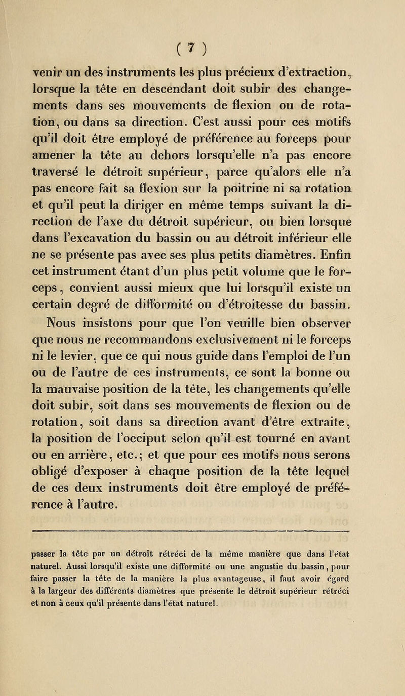 venir un des instruments les plus précieux d'extraction^ lorsque la tête en descendant doit subir des change- ments dans ses mouvements de flexion ou de rota- tion, ou dans sa direction. C'est aussi pour ces motifs qu'il doit être employé de préférence au forceps pour amener la tête au dehors lorsqu'elle n'a pas encore traversé le détroit supérieur, parce qu'alors elle n'a pas encore fait sa flexion sur la poitrine ni sa rotation et qu'il peut la diriger en même temps suivant la di- rection de l'axe du détroit supérieur, ou bien lorsque dans l'excavation du bassin ou au détroit inférieur elle ne se présente pas avec ses plus petits diamètres. Enfin cet instrument étant d'un plus petit volume que le for- ceps , convient aussi mieux que lui lorsqu'il existe un certain degré de difformité ou d'étroitesse du bassin. Nous insistons pour que l'on veuille bien observer que nous ne recommandons exclusivement ni le forceps ni le levier, que ce qui nous guide dans l'emploi de l'un ou de l'autre de ces instruments, ce sont la bonne ou la mauvaise position de la tête, les changements qu'elle doit subir, soit dans ses mouvements de flexion ou de rotation, soit dans sa direction avant d'être extraite, la position de l'occiput selon qu'il est tourné en avant ou en arrière, etc.5 et que pour ces motifs nous serons obligé d'exposer à chaque position de la tête lequel de ces deux instruments doit être employé de préfé- rence à l'autre. passer la tête par un détroit rétréci de la même manière que dans l'état naturel. Aussi lorsqu'il existe une difformité ou une angustie du bassin, pour faire passer la tête de la manière la plus avantageuse, il faut avoir égard à la largeur des différents diamètres que présente le détroit supérieur rétréci et non à ceux qu'il pi'ésente dans l'état naturel.