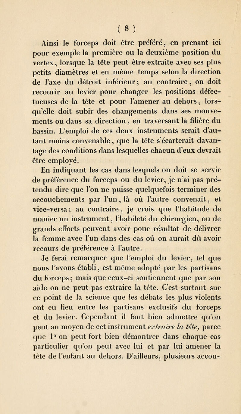 Ainsi le forceps doit être préféré, en prenant ici pour exemple la première ou la deuxième position du vertex, lorsque la tête peut être extraite avec ses plus petits diamètres et en même temps selon la direction de l'axe du détroit inférieur ; au contraire, on doit recourir au levier pour changer les positions défec- tueuses de la tête et pour l'amener au dehors, lors- qu'elle doit subir des changements dans ses mouve- ments ou dans sa direction, en traversant la fihère du bassin. L'emploi de ces deux instruments serait d'au- tant moins convenable, que la tête s'écarterait davan- tage des conditions dans lesquelles chacun d'eux devrait être employé. En indiquant les cas dans lesquels on doit se servir de préférence du forceps ou du levier, je n'ai pas pré- tendu dire que l'on ne puisse quelquefois terminer des accouchements par l'un, là où l'autre convenait, et vice-versa ; au contraire, je crois que l'habitude de manier un instrument, l'habileté du chirurgien, ou de grands efforts peuvent avoir pour résultat de délivrer la femme avec l'un dans des cas où on aurait dû avoir recours de préférence à l'autre. Je ferai remarquer que l'emploi du levier, tel que nous l'avons établi, est même adopté par les partisans du forceps; mais que ceux-ci soutiennent que par son aide on ne peut pas extraire la tête. C'est surtout sur ce point de la science que les débats les plus violents ont eu lieu entre les partisans exclusifs du forceps et du levier. Cependant il faut bien admettre qu'on peut au moyen de cet instrument extraire la tète, parce que l'' on peut fort bien démontrer dans chaque cas particulier qu'on peut avec lui et par lui amener la tête de l'enfant au dehors. D'ailleurs, plusieurs accou-