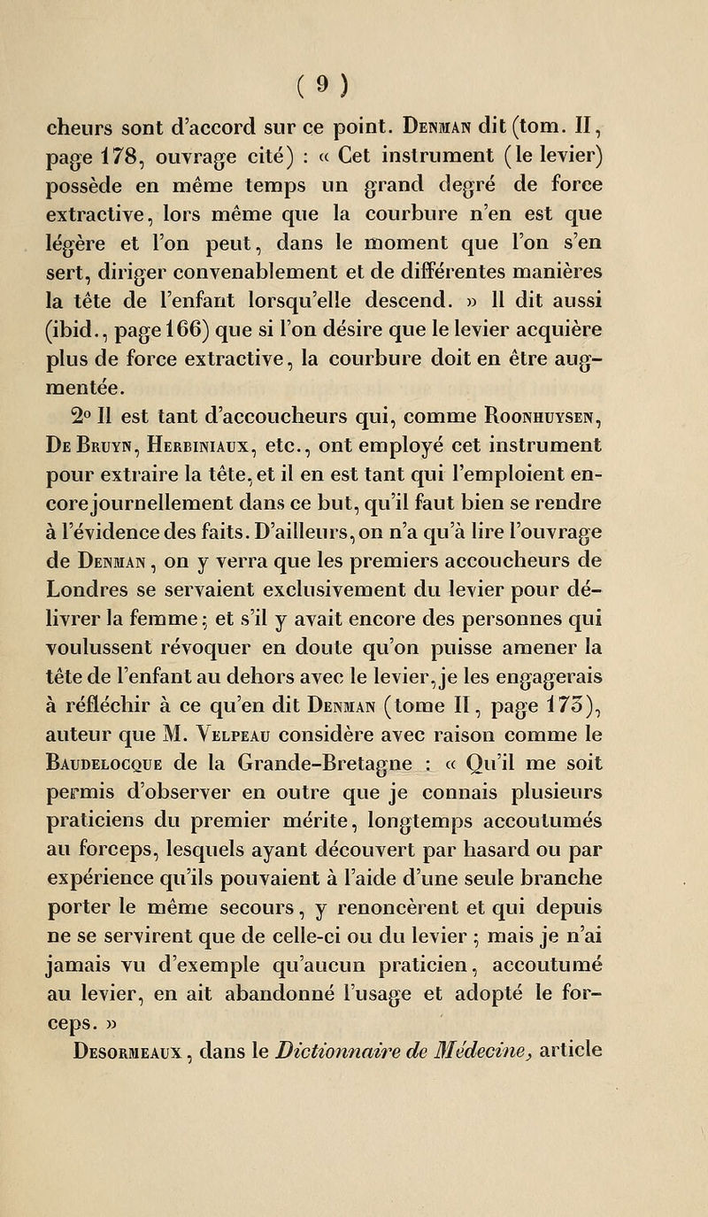 cheurs sont d'accord sur ce point. Denmân dit(tom. II, page 178, ouvrage cité) : « Cet instrument (le levier) possède en même temps un grand degré de force extractive, lors même que la courbure n'en est que légère et l'on peut, dans le moment que l'on s'en sert, diriger convenablement et de différentes manières la tête de l'enfant lorsqu'elle descend. » 11 dit aussi (ibid., page 166) que si l'on désire que le levier acquière plus de force extractive, la courbure doit en être aug- mentée. 2° Il est tant d'accoucheurs qui, comme Roonhuysen, DeBruyn, Herbiniaux, etc., ont employé cet instrument pour extraire la tête, et il en est tant qui l'emploient en- core journellement dans ce but, qu'il faut bien se rendre à l'évidence des faits. D'ailleurs, on n'a qu'à lire l'ouvrage de Denman , on y verra que les premiers accoucheurs de Londres se servaient exclusivement du levier pour dé- livrer la femme ; et s'il y avait encore des personnes qui voulussent révoquer en doute qu'on puisse amener la tête de l'enfant au dehors avec le levier, je les engagerais à réfléchir à ce qu'en dit Denman (tome II, page 173), auteur que M. Velpeau considère avec raison comme le Baudelocque de la Grande-Bretagne : « Qu'il me soit permis d'observer en outre que je connais plusieurs praticiens du premier mérite, longtemps accoutumés au forceps, lesquels ayant découvert par hasard ou par expérience qu'ils pouvaient à l'aide d'une seule branche porter le même secours, y renoncèrent et qui depuis ne se servirent que de celle-ci ou du levier 5 mais je n'ai jamais vu d'exemple qu'aucun praticien, accoutumé au levier, en ait abandonné l'usage et adopté le for- ceps. » Desormeaux , dans le Dictionnaire de Médecine, article