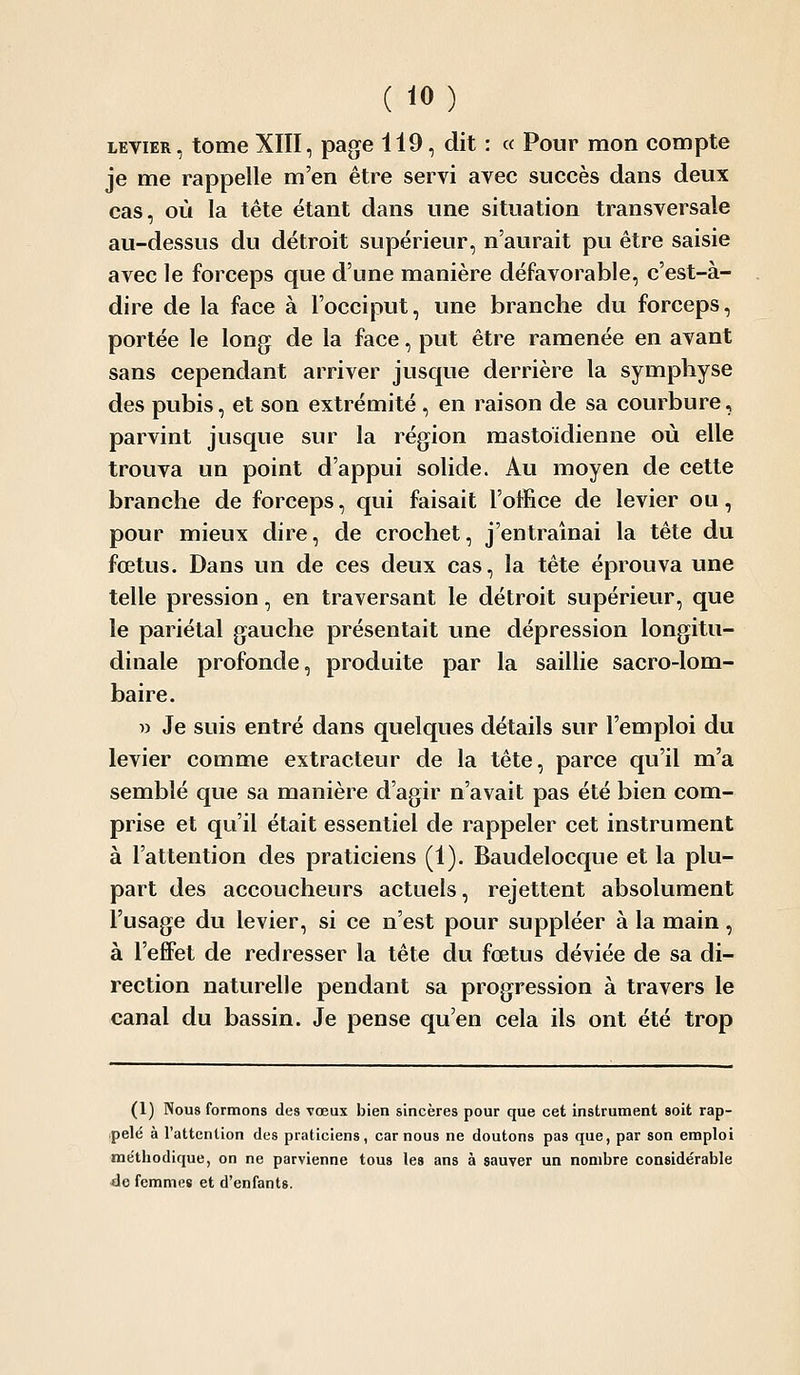 LEVIER, tome XIII, page 119, dit : « Pour mon compte je me rappelle m'en être servi avec succès dans deux cas, où la tête étant dans une situation transversale au-dessus du détroit supérieur, n'aurait pu être saisie avec le forceps que d'une manière défavorable, c'est-à- dire de la face à l'occiput, une branche du forceps, portée le long de la face, put être ramenée en avant sans cependant arriver jusque derrière la symphyse des pubis, et son extrémité, en raison de sa courbure, parvint jusque sur la région mastoïdienne où elle trouva un point d'appui solide. Au moyen de cette branche de forceps, qui faisait l'office de levier ou, pour mieux dire, de crochet, j'entraînai la tête du fœtus. Dans un de ces deux cas, la tête éprouva une telle pression, en traversant le détroit supérieur, que le pariétal gauche présentait une dépression longitu- dinale profonde, produite par la saillie sacro-lom- baire. w Je suis entré dans quelques détails sur l'emploi du levier comme extracteur de la tête, parce qu'il m'a semblé que sa manière d'agir n'avait pas été bien com- prise et qu'il était essentiel de rappeler cet instrument à l'attention des praticiens (1). Baudelocque et la plu- part des accoucheurs actuels, rejettent absolument l'usage du levier, si ce n'est pour suppléer à la main, à l'effet de redresser la tête du fœtus déviée de sa di- rection naturelle pendant sa progression à travers le canal du bassin. Je pense qu'en cela ils ont été trop (1) Nous formons des vœux bien sincères pour que cet Instrument soit rap- pelé à l'attention des praticiens, car nous ne doutons pas que, par son emploi méthodique, on ne parvienne tous les ans à sauver un nombre considérable <le femmes et d'enfants.