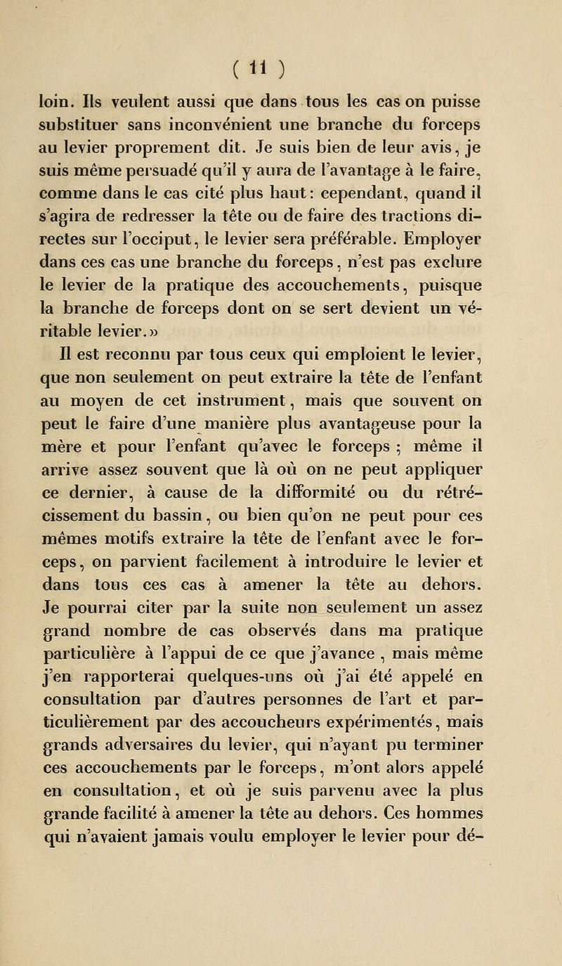 loin. Ils veulent aussi que dans tous les cas on puisse substituer sans inconvénient une branche du forceps au levier proprement dit. Je suis bien de leur avis, je suis même persuadé qu'il y aura de l'avantage à le faire, comme dans le cas cité plus haut: cependant, quand il s'agira de redresser la tête ou de faire des tractions di- rectes sur l'occiput, le levier sera préférable. Employer dans ces cas une branche du forceps, n'est pas exclure le levier de la pratique des accouchements, puisque la branche de forceps dont on se sert devient un yé- ritable levier.» Il est reconnu par tous ceux qui emploient le levier, que non seulement on peut extraire la tête de l'enfant au moyen de cet instrument, mais que souvent on peut le faire d'une manière plus avantageuse pour la mère et pour l'enfant qu'ayec le forceps ; même il arrive assez souvent que là où on ne peut appliquer ce dernier, à cause de la difformité ou du rétré- cissement du bassin, ou bien qu'on ne peut pour ces mêmes motifs extraire la tête de l'enfant avec le for- ceps, on parvient facilement à introduire le levier et dans tous ces cas à amener la tête au dehors. Je pourrai citer par la suite non seulement un assez grand nombre de cas observés dans ma pratique particulière à l'appui de ce que j'avance , mais même j'en rapporterai quelques-uns où j'ai été appelé en consultation par d'autres personnes de l'art et par- ticulièrement par des accoucheurs expérimentés, mais grands adversaires du levier, qui n'ayant pu terminer ces accouchements par le forceps, m'ont alors appelé en consultation, et où je suis parvenu avec la plus grande facilité à amener la tête au dehors. Ces hommes qui n'avaient jamais voulu employer le levier pour dé-