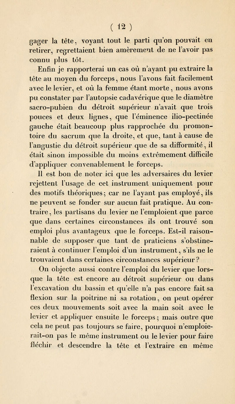 gager la tête, voyant tout le parti qu'on pouvait en retirer, regrettaient bien amèrement de ne l'avoir pas connu plus tôt. Enfin je rapporterai un cas où n'ayant pu extraire la tête au moyen du forceps, nous l'avons fait facilement avec le levier, et où la femme étant morte, nous avons pu constater par l'autopsie cadavérique que le diamètre sacro-pubien du détroit supérieur n'avait que trois pouces et deux lignes, que l'éminence ilio-pectinée gauche était beaucoup plus rapprochée du promon- toire du sacrum que la droite, et que, tant à cause de Fangustie du détroit supérieur que de sa difformité, il était sinon impossible du moins extrêmement difficile d'appliquer convenablement le forceps. Il est bon de noter ici que les adversaires du levier rejettent l'usage de cet instrument uniquement pour des motifs théoriques; car ne l'ayant pas employé, ils ne peuvent se fonder sur aucun fait pratique. Au con- traire , les partisans du levier ne l'emploient que parce que dans certaines circonstances ils ont trouvé son emploi plus avantageux que le forceps. Est-il raison- nable de supposer que tant de praticiens s'obstine- raient à continuer l'emploi d'un instrument, s'ils ne le trouvaient dans certaines circonstances supérieur ? On objecte aussi contre l'emploi du levier que lors- que la tête est encore au détroit supérieur ou dans l'excavation du bassin et qu'elle n'a pas encore fait sa flexion sur la poitrine ni sa rotation, on peut opérer ces deux mouvements soit avec la main soit avec le levier et appliquer ensuite le forceps ; mais outre que cela ne peut pas toujours se faire, pourquoi n'emploie- rait-on pas le même instrument ou le levier pour faire fléchir et descendre la tête et l'extraire en même