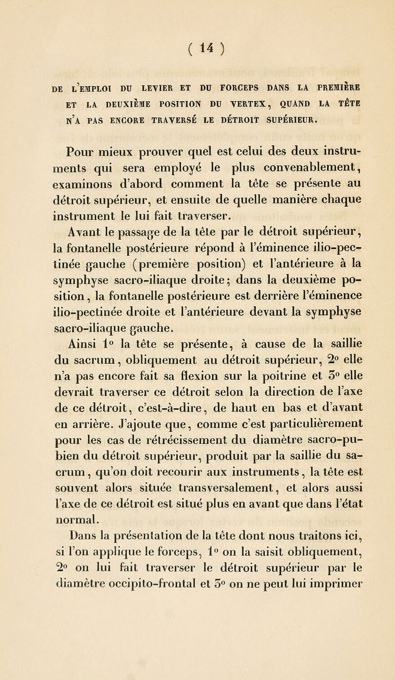 DE l'emploi du levier ET DU FORCEPS DANS LA PREMIERE ET LA DEUXIÈME POSITION DU VERTEX, QUAND LA TÊTE n'a pas ENCORE TRAVERSÉ LE DETROIT SUPÉRIEUR. Pour mieux prouver quel est cekii des deux instru- ments qui sera employé le plus convenablement, examinons d'abord comment la tête se présente au détroit supérieur, et ensuite de quelle manière chaque instrument le lui fait traverser. Avant le passage de la têle par le détroit supérieur, la fontanelle postérieure répond à l'éminence ilio-pec- tinée gauche (première position) et l'antérieure à la symphyse sacro-iliaque droite; dans la deuxième po- sition , la fontanelle postérieure est derrière l'éminence ilio-pectinée droite et l'antérieure devant la symphyse sacro-iliaque gauche. Ainsi l'' la tête se présente, à cause de la saillie du sacrum, obliquement au détroit supérieur, 2 elle n'a pas encore fait sa flexion sur la poitrine et 5^ elle devrait traverser ce détroit selon la direction de l'axe de ce détroit, c'est-à-dire, de haut en bas et d'avant en arrière. J'ajoute que, comme c'est particulièrement pour les cas de rétrécissement du diamètre sacro-pu- bien du détroit supérieur, produit par la saillie du sa- crum , qu'on doit recourir aux instruments, la tête est souvent alors située transversalement, et alors aussi l'axe de ce détroit est situé plus en avant que dans l'état normal. Dans la présentation de la tête dont nous traitons ici, si l'on applique le forceps, 1° on la saisit obliquement, 2° on lui fait traverser le détroit supérieur par le diamètre occipito-frontal et 3 on ne peut lui imprimer