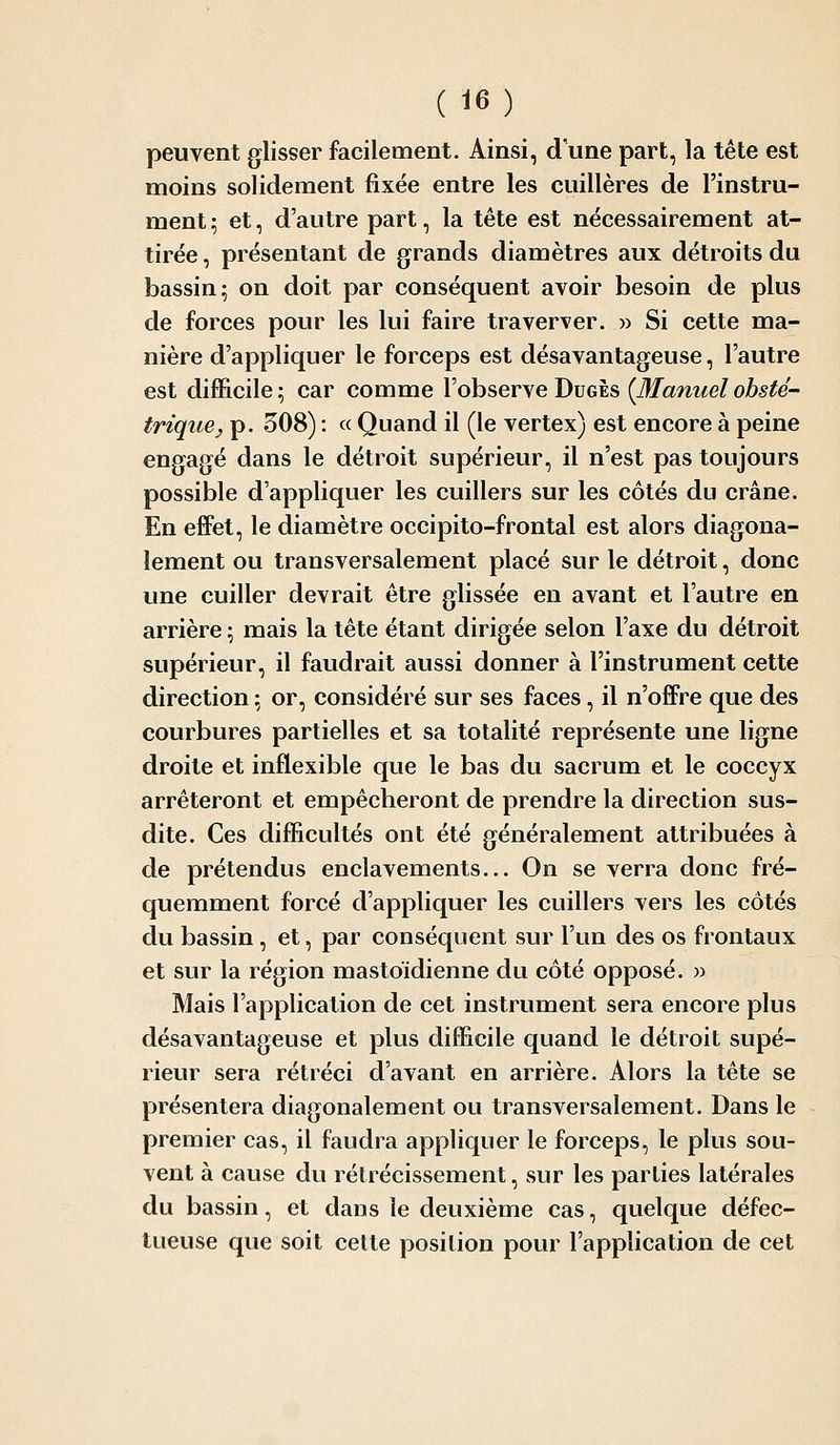 peuvent glisser facilement. Ainsi, d une part, la tête est moins solidement fixée entre les cuillères de l'instru- ment ; et, d'autre part, la tête est nécessairement at- tirée , présentant de grands diamètres aux détroits du bassin- on doit par conséquent avoir besoin de plus de forces pour les lui faire traverver. w Si cette ma- nière d'appliquer le forceps est désavantageuse, l'autre est difficile ; car comme l'observe Dugès {Manuel obsté- trique^ p. 508) : « Quand il (le vertex) est encore à peine engagé dans le détroit supérieur, il n'est pas toujours possible d'appliquer les cuillers sur les côtés du crâne. En effet, le diamètre occipito-frontal est alors diagona- lement ou transversalement placé sur le détroit, donc une cuiller devrait être glissée en avant et l'autre en arrière ; mais la tête étant dirigée selon l'axe du détroit supérieur, il faudrait aussi donner à l'instrument cette direction ; or, considéré sur ses faces, il n'offre que des courbures partielles et sa totalité représente une ligne droite et inflexible que le bas du sacrum et le coccyx arrêteront et empêcheront de prendre la direction sus- dite. Ces difficultés ont été généralement attribuées à de prétendus enclavements... On se verra donc fré- quemment forcé d'appliquer les cuillers vers les côtés du bassin, et, par conséquent sur l'un des os frontaux et sur la région mastoïdienne du côté opposé. » Mais l'application de cet instrument sera encore plus désavantageuse et plus difficile quand le détroit supé- rieur sera rétréci d'avant en arrière. Alors la tête se présentera diagonalement ou transversalement. Dans le premier cas, il faudra appliquer le forceps, le plus sou- vent à cause du rétrécissement, sur les parties latérales du bassin, et dans le deuxième cas, quelque défec- tueuse que soit celte position pour l'application de cet