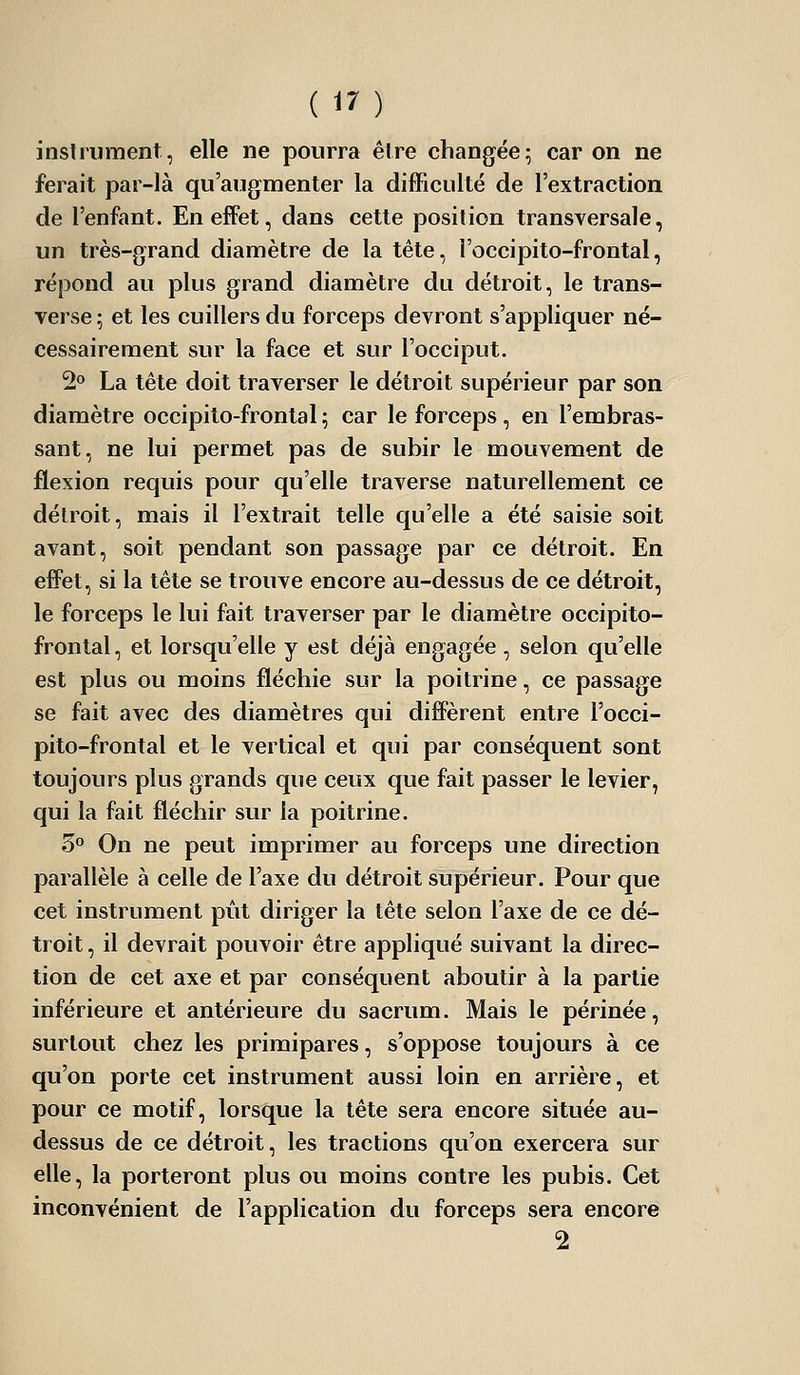 instrument, elle ne pourra être changée; car on ne ferait par-là qu'augmenter la difficulté de l'extraction de l'enfant. En efFet, dans cette position transversale, un très-grand diamètre de la tête, l'occipito-frontal, répond au plus grand diamètre du détroit, le trans- verse; et les cuillers du forceps devront s'appliquer né- cessairement sur la face et sur l'occiput. 2° La tête doit traverser le détroit supérieur par son diamètre occipito-frontal ; car le forceps , en l'embras- sant, ne lui permet pas de subir le mouvement de flexion requis pour qu'elle traverse naturellement ce délroit, mais il l'extrait telle qu'elle a été saisie soit avant, soit pendant son passage par ce détroit. En effet, si la tête se trouve encore au-dessus de ce détroit, le forceps le lui fait traverser par le diamètre occipito- frontal, et lorsqu'elle y est déjà engagée , selon qu'elle est plus ou moins fléchie sur la poitrine, ce passage se fait avec des diamètres qui diffèrent entre l'occi- pito-frontal et le vertical et qui par conséquent sont toujours plus grands que ceux que fait passer le levier, qui la fait fléchir sur la poitrine. 3° On ne peut imprimer au forceps une direction parallèle à celle de l'axe du détroit supérieur. Pour que cet instrument pût diriger la tête selon l'axe de ce dé- troit, il devrait pouvoir être appliqué suivant la direc- tion de cet axe et par conséquent aboutir à la partie inférieure et antérieure du sacrum. Mais le périnée, surtout chez les primipares, s'oppose toujours à ce qu'on porte cet instrument aussi loin en arrière, et pour ce motif, lorsque la tête sera encore située au- dessus de ce détroit, les tractions qu'on exercera sur elle, la porteront plus ou moins contre les pubis. Cet inconvénient de l'application du forceps sera encore 2