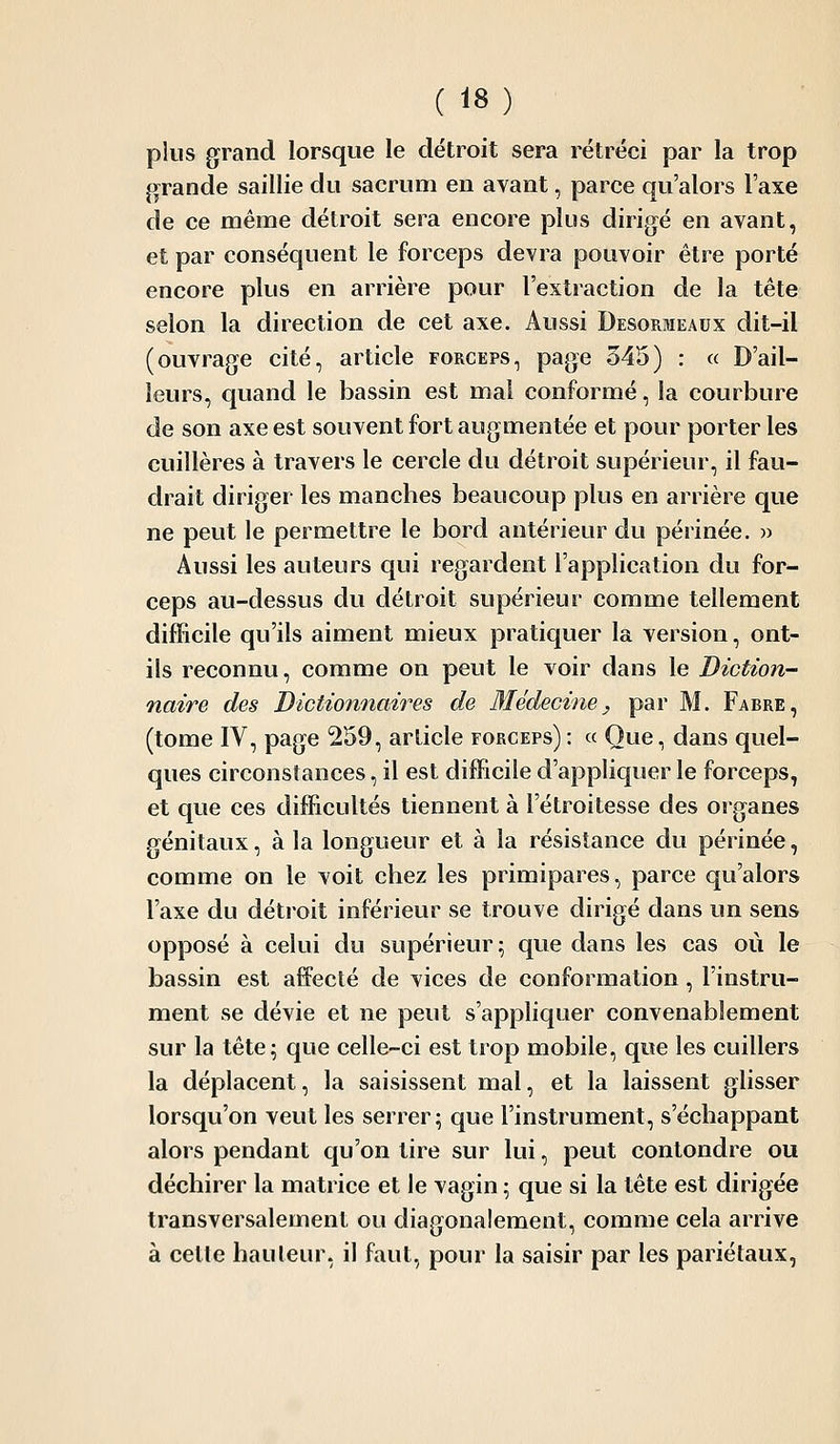 plus grand lorsque le détroit sera rétréci par la trop j>^rande saillie du sacrum en avant, parce qu'alors l'axe de ce même détroit sera encore plus dirigé en avant, et par conséquent le forceps devra pouvoir être porté encore plus en arrière pour l'extraction de la tête selon la direction de cet axe. Aussi Desormeaux dit-il (ouvrage cité, article forceps, page 345) : « D'ail- leurs, quand le bassin est mal conformé, la courbure de son axe est souvent fort augmentée et pour porter les cuillères à travers le cercle du détroit supérieur, il fau- drait diriger les manches beaucoup plus en arrière que ne peut le permettre le bord antérieur du périnée. » Aussi les auteurs qui regardent l'application du for- ceps au-dessus du détroit supérieur comme tellement difficile qu'ils aiment mieux pratiquer la version, ont- ils reconnu, comme on peut le voir dans le Diction-' naire des Dictionnaires de Médecine, par M. Fabre, (tome IV, page 259, article forceps) : « Que, dans quel- ques circonstances, il est difficile d'appliquer le forceps, et que ces difficultés tiennent à l'étroitesse des organes génitaux, à la longueur et à la résistance du périnée, comme on le voit chez les primipares, parce qu'alors l'axe du détroit inférieur se trouve dirigé dans un sens opposé à celui du supérieur ^ que dans les cas où le bassin est affecté de vices de conformation , l'instru- ment se dévie et ne peut s'appliquer convenablement sur la tête; que celle-ci est trop mobile, que les cuillers la déplacent, la saisissent mal, et la laissent glisser lorsqu'on veut les serrer; que l'instrument, s'échappant alors pendant qu'on tire sur lui, peut contondre ou déchirer la matrice et le vagin ; que si la tête est dirigée transversalement ou diagonaiement, comme cela arrive à celte hauteur, il faut, pour la saisir par les pariétaux,