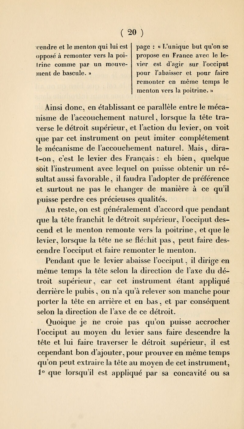 cendre et le menton qui lui est opposé à remonter vers la poi- trine comme par un mouve- ment de bascule. » page : « L'unique but qu'on se propose en France avec le le- vier est d'agir sur l'occiput pour l'abaisser et pour faire remonter en même temps le menton vers la poitrine. » Ainsi donc, en établissant ce parallèle entre le méca- nisme de l'accouchement naturel, lorsque la tête tra- verse le détroit supérieur, et l'action du levier, on voit que par cet instrument on peut imiter complètement le mécanisme de l'accouchement naturel. Mais, dira- t-on, c'est le levier des Français : eh bien, quelque soit l'instrument avec lequel on puisse obtenir un ré- sultat aussi favorable, il faudra l'adopter de préférence et surtout ne pas le changer de manière à ce qu'il puisse perdre ces précieuses qualités. Au reste, on est généralement d'accord que pendant que la tète franchit le détroit supérieur, l'occiput des- cend et le menton remonte vers la poitrine, et que le levier, lorsque la tête ne se fléchit pas, peut faire des- cendre l'occiput et faire remonter le menton. Pendant que le levier abaisse l'occiput, il dirige en même temps la tète selon la direction de l'axe du dé- troit supérieur, car cet instrument étant appliqué derrière le pubis , on n'a qu'à relever son manche pour porter la tête en arrière et en bas, et par conséquent selon la direction de l'axe de ce détroit. Quoique je ne croie pas qu'on puisse accrocher l'occiput au moyen du levier sans faire descendre la tête et lui faire traverser le détroit supérieur, il est cependant bon d'ajouter, pour prouver en même temps qu'on peut extraire la têle au moyen de cet instrument, 1» que lorsqu'il est appliqué par sa concavité ou sa