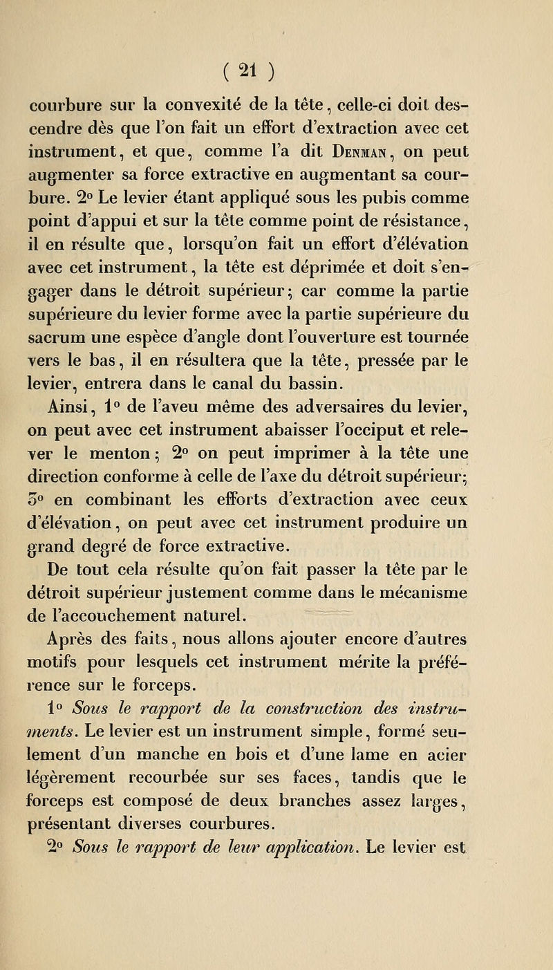 courbure sur la convexité de la tête, celle-ci doit des- cendre dès que l'on fait un effort d'extraction avec cet instrument, et que, comme l'a dit Denman, on peut augmenter sa force extractive en augmentant sa cour- bure. 2» Le levier étant appliqué sous les pubis comme point d'appui et sur la tête comme point de résistance, il en résulte que, lorsqu'on fait un effort d'élévation avec cet instrument, la tête est déprimée et doit s'en- gager dans le détroit supérieur; car comme la partie supérieure du levier forme avec la partie supérieure du sacrum une espèce d'angle dont l'ouverture est tournée vers le bas, il en résultera que la tête, pressée par le levier, entrera dans le canal du bassin. Ainsi, 1° de l'aveu même des adversaires du levier, on peut avec cet instrument abaisser l'occiput et rele- ver le menton ; 2° on peut imprimer à la tête une direction conforme à celle de l'axe du détroit supérieur; 5» en combinant les efforts d'extraction avec ceux d'élévation, on peut avec cet instrument produire un grand degré de force extractive. De tout cela résulte qu'on fait passer la tête par le détroit supérieur justement comme dans le mécanisme de l'accouchement naturel. Après des faits, nous allons ajouter encore d'autres motifs pour lesquels cet instrument mérite la préfé- rence sur le forceps. l^' Sous le rapport de la construction des instru- ments. Le levier est un instrument simple, formé seu- lement d'un manche en bois et d'une lame en acier légèrement recourbée sur ses faces, tandis que le forceps est composé de deux branches assez larges, présentant diverses courbures. 2^ Sous le rapport de leur application. Le levier est
