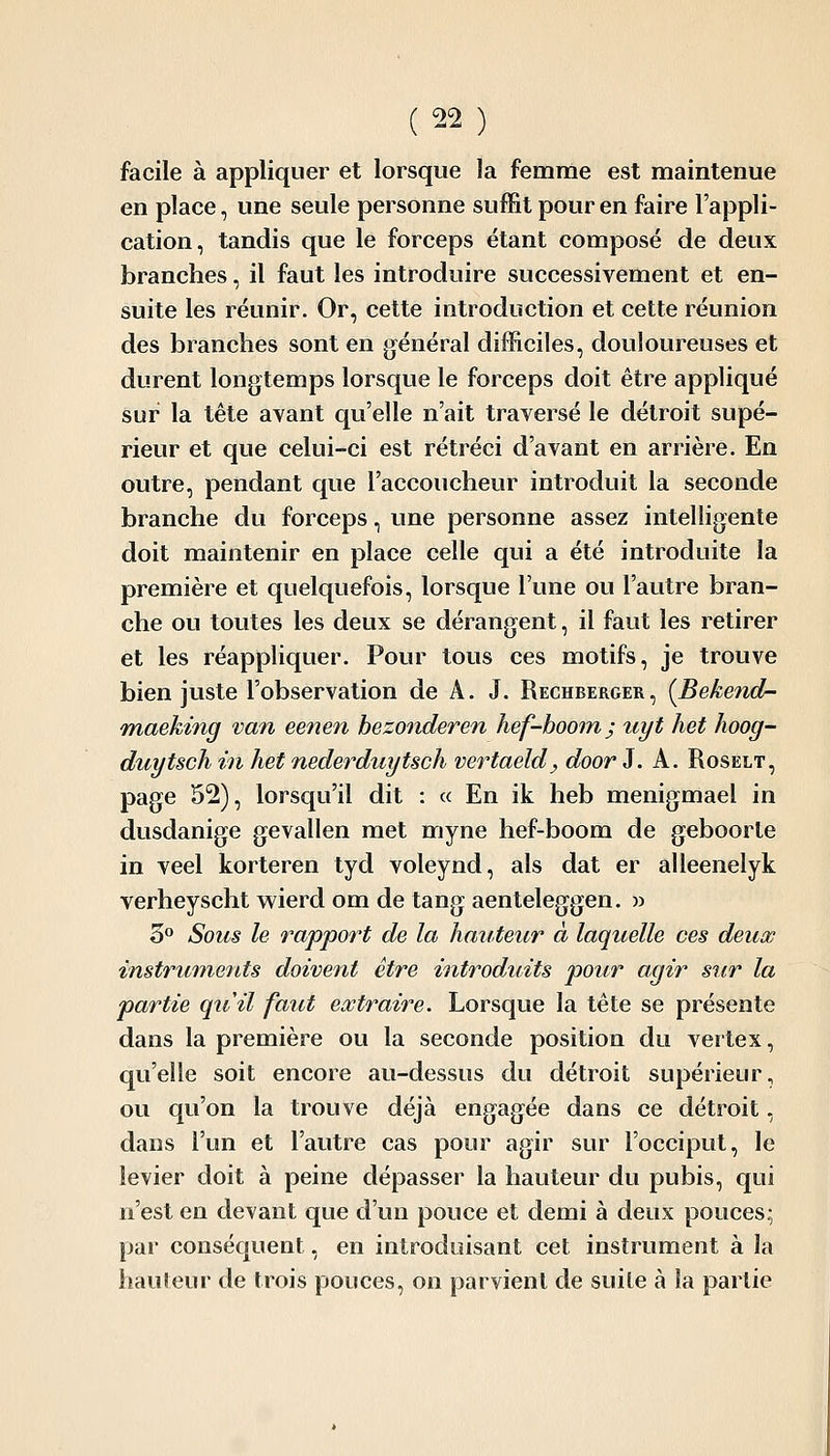 facile à appliquer et lorsque la femme est maintenue en place, une seule personne suffit pour en faire l'appli- cation, tandis que le forceps étant composé de deux branches, il faut les introduire successivement et en- suite les réunir. Or, cette introduction et cette réunion des branches sont en général difficiles, douloureuses et durent longtemps lorsque le forceps doit être appliqué sur la tête avant qu'elle n'ait traversé le détroit supé- rieur et que celui-ci est rétréci d'avant en arrière. En outre, pendant que l'accoucheur introduit la seconde branche du forceps, une personne assez intelligente doit maintenir en place celle qui a été introduite la première et quelquefois, lorsque l'une ou l'autre bran- che ou toutes les deux se dérangent, il faut les retirer et les réappliquer. Pour tous ces motifs, je trouve bien juste l'observation de A. J. Rechberger, {Bekend- Tnaeking van eenen bezonderen hef-boom; uyt het lioog- duytsch in het nederduytsch vertaeld, door J. A. Roselt, page 52), lorsqu'il dit : « En ik heb menigmael in dusdanige gevallen met myne lief-boom de geboorte in veel korteren tyd voleynd, als dat er alleenelyk verheyscht wierd om de tang aenteleggen. w 3° Sous le rapport de la hauteur à laquelle ces deux instruments doivent être introdAiits pour agir sur la partie quil faut extraire. Lorsque la tête se présente dans la première ou la seconde position du verlex, qu'elle soit encore au-dessus du détroit supérieur, ou qu'on la trouve déjà engagée dans ce détroit, dans l'un et l'autre cas pour agir sur l'occiput, le levier doit à peine dépasser la hauteur du pubis, qui n'est en devant que d'un pouce et demi à deux pouces^ par conséquent, en introduisant cet instrument à la hauieur de trois pouces, on parvient de suite à la partie