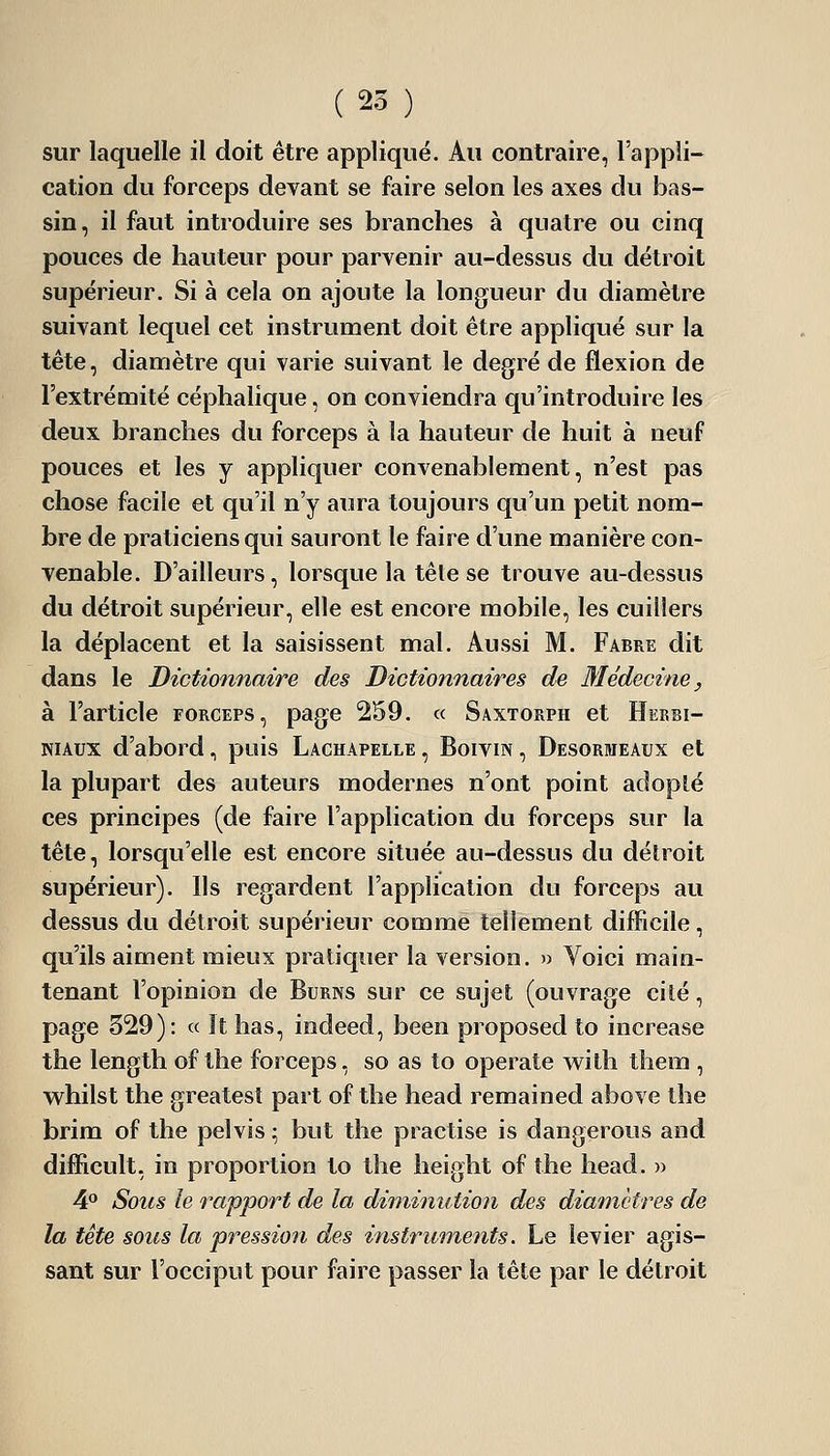 sur laquelle il doit être appliqué. Au contraire, l'appli- cation du forceps devant se faire selon les axes du bas- sin, il faut introduire ses branches à quatre ou cinq pouces de hauteur pour parvenir au-dessus du détroit supérieur. Si à cela on ajoute la longueur du diamètre suivant lequel cet instrument doit être appliqué sur la tête, diamètre qui varie suivant le degré de flexion de l'extrémité céphalique, on conviendra qu'introduire les deux branches du forceps à la hauteur de huit à neuf pouces et les j appliquer convenablement, n'est pas chose facile et qu'il n'y aura toujours qu'un petit nom- bre de praticiens qui sauront le faire d'une manière con- venable. D'ailleurs, lorsque la tête se trouve au-dessus du détroit supérieur, elle est encore mobile, les cuillers la déplacent et la saisissent mal. Aussi M. Fabre dit dans le Dictionnaire des Dictionnaires de Médecine, à l'article forceps, page 259. « Saxtorph et Hekbi- NiAux d'abord, puis Lachapelle , Boivm, Desorkieaux et la plupart des auteurs modernes n'ont point adopté ces principes (de faire l'application du forceps sur la tête, lorsqu'elle est encore située au-dessus du détroit supérieur). Ils regardent l'application du forceps au dessus du détroit supérieur comme tellement difficile, qu'ils aiment mieux pratiquer la version. » Voici main- tenant l'opinion de Burns sur ce sujet (ouvrage cité, page 329): « It has, indeed, been proposed to increase the length of the forceps, so as to operate with them , whilst the greatest part of the head remained above the brim of the pelvis ; but the practise is dangerous and difficult, in proportion to the height of the head. » 4* Sous le rapport de la diminution des diamètres de la tête sous la pression des instruments. Le levier agis- sant sur l'occiput pour faire passer la tête par le détroit