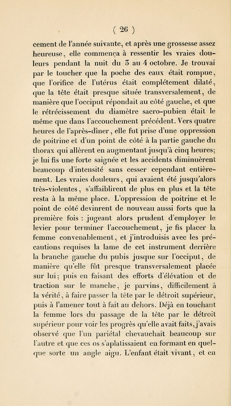 cément de l'année suivante, et après une grossesse assez heureuse, elle commença à ressentir les vraies dou- leurs pendant la nuit du 5 au 4 octobre. Je trouvai par le toucher que la poche des eaux était rompue, que l'orifice de l'utérus était complètement dilaté, que la tête était presque située transversalement, de manière que l'occiput répondait au côté gauche, et que le rétrécissement du diamètre sacro-pubien était le même que dans l'accouchement précédent. Vers quatre heures de l'après-dhier, elle fut prise d'une oppression de poitrine et d'un point de côté à la partie gauche du thorax qui allèrent en augmentant jusqu'à cinq heures; je lui fis une forte saignée et les accidents diminuèrent beaucoup d'intensité sans cesser cependant entière- ment. Les vraies douleurs, qui avaient été jusqu'alors très-violentes, s'affaiblirent de plus en plus et la tête resta à la même place. L'oppression de poitrine et le point de côté devinrent de nouveau aussi forts que la première fois : jugeant alors prudent d'employer le levier pour terminer l'accouchement, je fis placer la femme convenablement, et j'introduisis avec les pré- cautions requises la lame de cet instrument derrière la branche gauche du pubis jusque sur l'occiput, de manière qu'elle fût presque transversalement placée sur lui; puis en faisant des efforts d'élévation et de traction sur le manche, je parvins, difficilement à la vérité, à faire passer la tête par le détroit supérieur, puis à l'amener tout à fait au dehors. Déjà en touchant la femme lors du passage de la tête par le détroit supérieur pour voir les progrès qu'elle avait faits, j'avais observé que l'un pariétal chevauchait beaucoup sur l'autre et que ces os s'aplatissaient en formant en quel- que sorte un angle aigu. L'enfant était vivant, et en