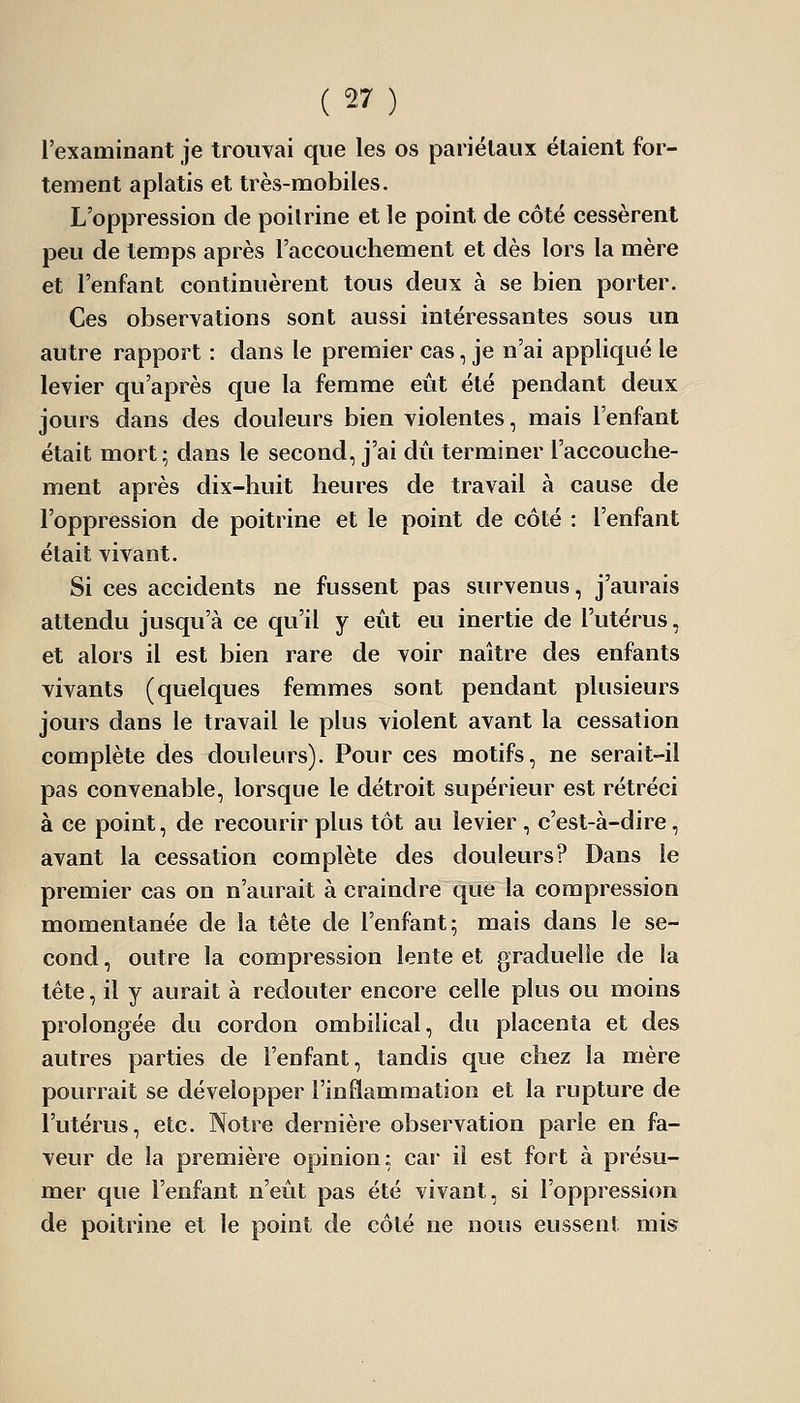 l'examinant je trouYai que les os pariétaux étaient for- tement aplatis et très-mobiles. L'oppression de poilrine et le point de côté cessèrent peu de temps après l'accouchement et dès lors la mère et l'enfant continuèrent tous deux à se bien porter. Ces observations sont aussi intéressantes sous un autre rapport : dans le premier cas, je n'ai appliqué le levier qu'après que la femme eût été pendant deux jours dans des douleurs bien violentes, mais l'enfant était mort; dans le second, j'ai dû terminer l'accouche- ment après dix-huit heures de travail à cause de l'oppression de poitrine et le point de côté : l'enfant était vivant. Si ces accidents ne fussent pas survenus, j'aurais attendu jusqu'à ce qu'il y eût eu inertie de l'utérus, et alors il est bien rare de voir naître des enfants vivants (quelques femmes sont pendant plusieurs jours dans le travail le plus violent avant la cessation complète des douleurs). Pour ces motifs, ne serait-il pas convenable, lorsque le détroit supérieur est rétréci à ce point, de recourir plus tôt au levier , c'est-à-dire, avant la cessation complète des douleurs? Dans le premier cas on n'aurait à craindre que la compression momentanée de la tête de l'enfant; mais dans le se- cond , outre la compression lente et graduelle de la tête, il y aurait à redouter encore celle plus ou moins prolongée du cordon ombilical, du placenta et des autres parties de l'enfant, tandis que chez la mère pourrait se développer l'inflammation et la rupture de l'utérus, etc. Notre dernière observation parle en fa- veur de la première opinion: car il est fort à présu- mer que l'enfant n'eût pas été vivant, si l'oppression de poitrine et le point de côté ne nous eussent mis