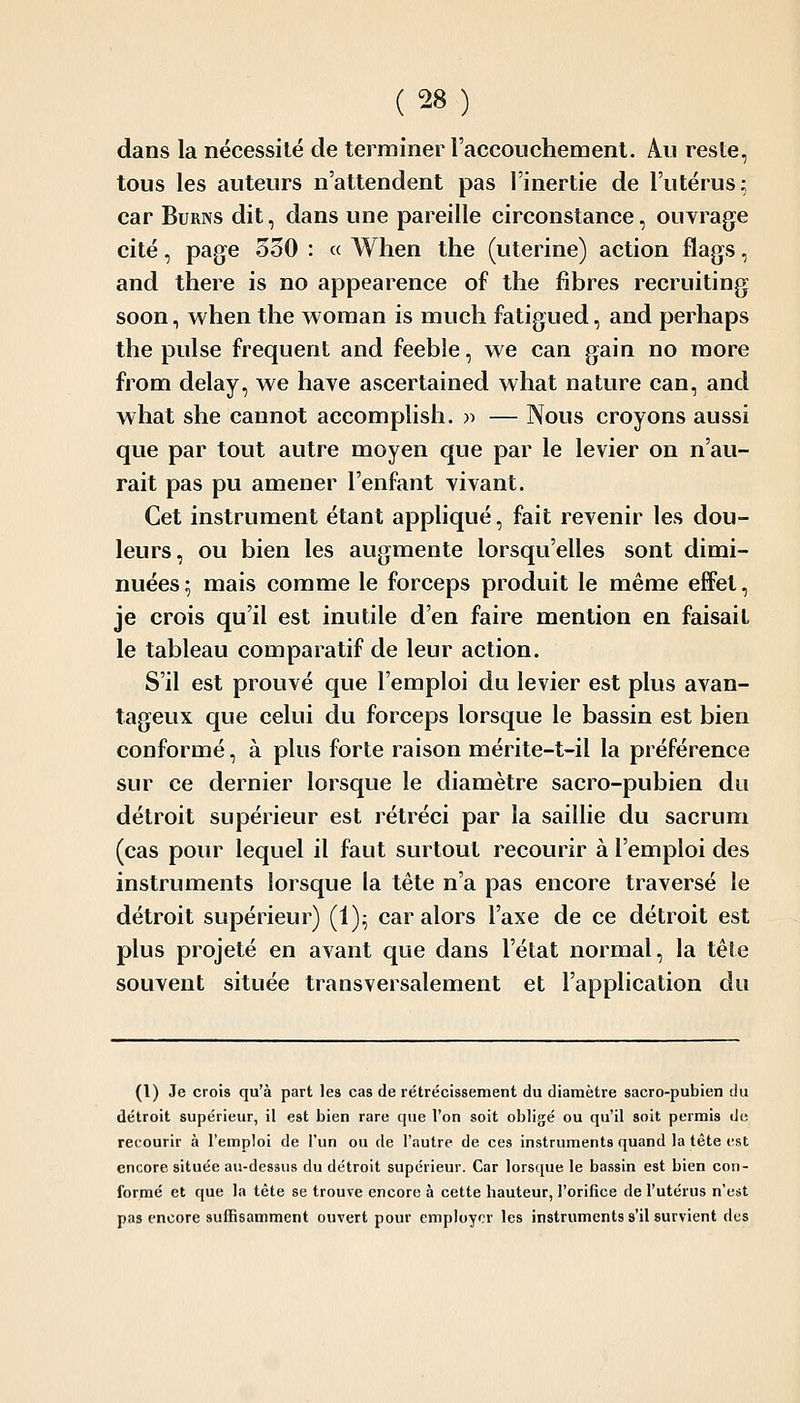 dans la nécessité de terminer l'accouchement. Au reste, tous les auteurs n'attendent pas l'inertie de l'utérus; car BuRNS dit, dans une pareille circonstance, ouvrage cité, page 530 : « When the (utérine) action flags, and there is no appearence of tlie fibres recruiting soon, when the woman is much fatigued, and perhaps the puise fréquent and feeble, we can gain no more from delay, we haye ascertained what nature can, and what she cannot accomplish. » — Nous croyons aussi que par tout autre moyen que par le levier on n'au- rait pas pu amener l'enfant vivant. Cet instrument étant appliqué, fait revenir les dou- leurs, ou bien les augmente lorsqu'elles sont dimi- nuées ; mais comme le forceps produit le même effet, je crois qu'il est inutile d'en faire mention en faisait le tableau comparatif de leur action. S'il est prouvé que l'emploi du levier est plus avan- tageux que celui du forceps lorsque le bassin est bien conformé, à plus forte raison mérite-t-il la préférence sur ce dernier lorsque le diamètre sacro-pubien du détroit supérieur est rétréci par la saillie du sacrum (cas pour lequel il faut surtout recourir à l'emploi des instruments lorsque la tête n'a pas encore traversé le détroit supérieur) (1)^ car alors l'axe de ce détroit est plus projeté en avant que dans l'état normal, la tête souvent située transversalement et l'application du (1) Je crois qu'à part les cas de rétrécissement du diamètre sacro-pubien du détroit supérieur, il est bien rare que l'on soit obligé ou qu'il soit permis de recourir à l'emploi de l'un ou de l'autre de ces instruments quand la tête t-st encore située au-dessus du détroit supérieur. Car lorsque le bassin est bien con- formé et que la tète se trouve encore à cette hauteur, l'orifice de l'utérus n'est pas encore suffisamment ouvert pour employer les instruments s'il survient des
