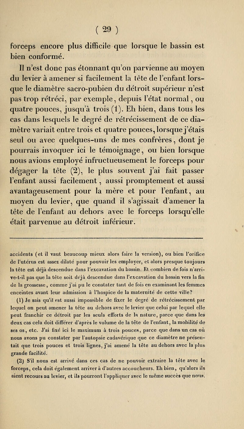 forceps encore plus difficile que lorsque le bassin est bien conformé. Il n'est donc pas étonnant qu'on parvienne au moyen du levier à amener si facilement la tête de l'enfant lors- que le diamètre sacro-pubien du détroit supérieur n'est pas trop rétréci, par exemple, depuis l'état normal, ou quatre pouces, jusqu'à trois (1). Eh bien, dans tous les cas dans lesquels le degré de rétrécissement de ce dia- mètre variait entre trois et quatre pouces, lorsque j'étais seul ou avec quelques-uns de mes confrères, dont je pourrais invoquer ici le témoignage, ou bien lorsque nous avions employé infructueusement le forceps pour dégager la tête (2), le plus souvent j'ai fait passer l'enfant aussi facilement, aussi promptement et aussi avantageusement pour la mère et pour l'enfant, au moyen du levier, que quand il s'agissait d'amener la tête de l'enfant au dehors avec le forceps lorsqu'elle était parvenue au détroit inférieur. accidents (et il vaut beaucoup mieux alors faire la version), ou bien l'orifice de l'utérus est assez dilaté pour pouvoir les employer, et alors presque toujours la tête est déjà descendue dans l'excavation du bassin. Et combien de fois n'arri- ve-t-il pas que la tête soit déjà descendue dans l'excavation du bassin vers la fin de la grossesse, comme j'ai pu le constater tant de fois en examinant les femmes enceintes avant leur admission à l'hospice de la maternité de cette ville? (1) Je sais qu'il est aussi impossible de fixer le degré de rétrécissement par lequel on peut amener la tête au dehors avec le levier que celui par lequel elle peut franchir ce détroit par les seuls efibtts de la nature, parce que dans les deux cas cela doit différer d'après le volume de la tête de l'enfant, la mobilité de ses os, etc. J'ai fixé ici le maximum à trois pouces, parce que dans un cas où nous avons pu constater par l'autopsie cadavérique que ce diamètre ne présen- tait que trois pouces et trois lignes, j'ai amené la tête au dehors avec la plu* grande facilité. (2) S'il nous est arrivé dans ces cas de ne pouvoir extraire la tête avec le forceps, cela doit également arriver à d'autres accoucheurs. Eh bien, qu'alors ils aient recours au levier, et ils pourront l'appliquer avec le même succès que nous.